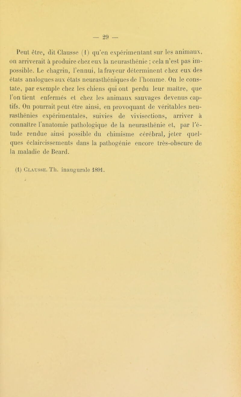 Peut être, dit Clausse (I) qu'en expérimentant sur les animaux, on arriverait à produire chez eux la neurasthénie ; cela n'est pas im- possible. Le chagrin, Tennui, la frayeur déterminent chez eux des états analogues aux états neurasthéniques de l'homme, On le cons- tate, par exemple chez les chiens qui ont perdu leur maître, que l'on tient enfermés et chez les animaux sauvages devenus cap- tifs. On pourrait peut être ainsi, en provoquant de véritables neu- rasthénies expérimentales, suivies de vivisections, arriver à connaître Tanatomie pathologique de la neurasthénie et, par Té- tude rendue ainsi possible du chimisme cérébral^ jeter quel- ques éclaircissements dans la pathogénie encore très-obscure de la maladie de Beard. (1) Clxusse. Th. inaiiourale 1891.