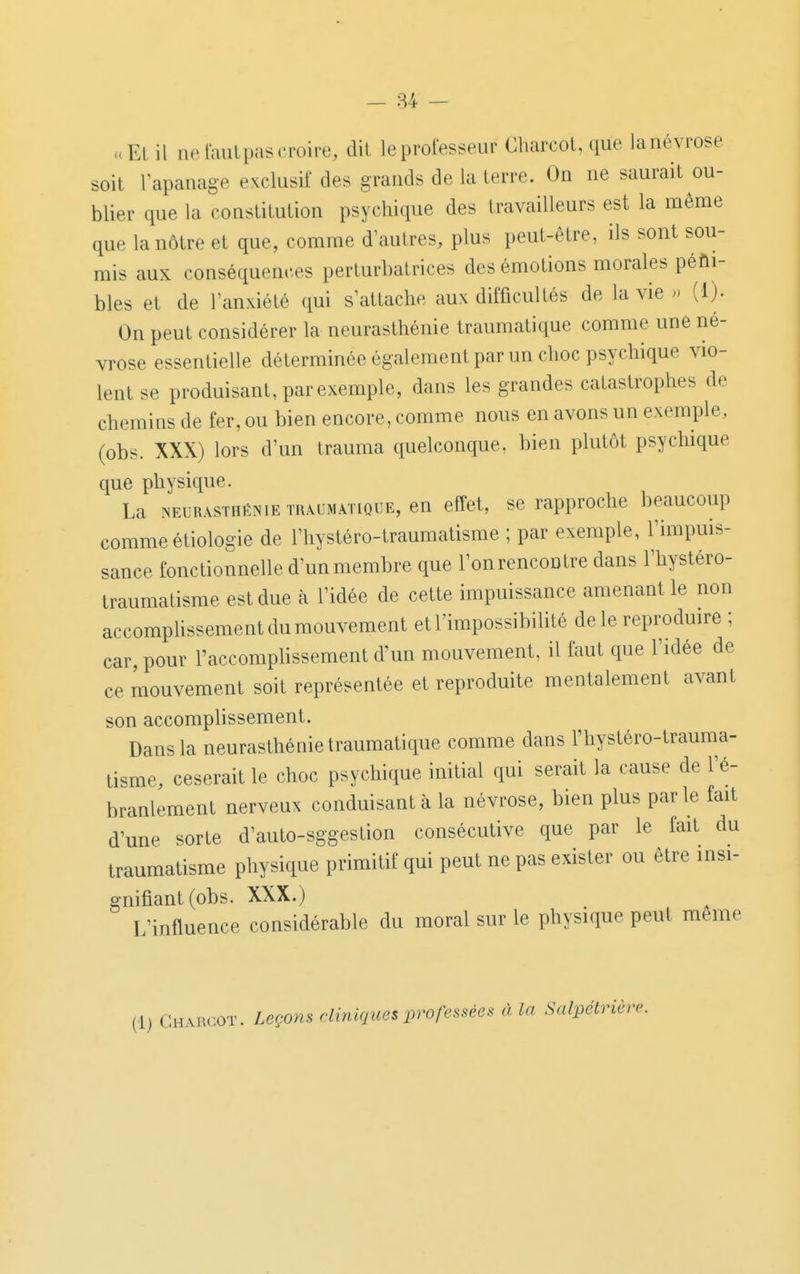 uEl il ne laulpascroire, dit leprofesseur Gharcot, que lanévrose soit Vapanage exclusif des grands de la terre. On ne saurait ou- blier que la constitution psychique des travailleurs est la même que la nôtre et que, comme d'autres, plus peut-être, ils sont sou- mis aux conséquences perturbatrices des émotions morales péni- bles et de l'anxiété qui s'attache aux difficultés de la vie » (1). On peut considérer la neurasthénie traumatique comme une né- vrose essentielle déterminée également par un choc psychique vio- lent se produisant, par exemple, dans les grandes catastrophes de chemins de fer, ou bien encore, comme nous en avons un exemple, (obs. XXX) lors d'un trauma quelconque, bien plutôt psychique que physique. La NEURASTHÉNIE TRAUMATIQUE, en effet, se rapproche beaucoup comme étiologie de l'hystéro-traumatisme ; par exemple, l'impms- sance fonctionnelle d'un membre que l'on rencontre dans l'hystéro- traumatisme est due à l'idée de cette impuissance amenant le non accompUssement du mouvement etl'impossibihté de le reproduire ; car, pour l'accomplissement d'un mouvement, il faut que l'idée de ce mouvement soit représentée et reproduite mentalement avant son accomphssement. Dans la neurasthénie traumatique comme dans l'hystéro-trauma- tisme, ceserait le choc psychique initial qui serait la cause de l'é- branlement nerveux conduisant à la névrose, bien plus parle fait d'une sorte d'auto-sggestion consécutive que par le fait du traumatisme physique primitif qui peut ne pas exister ou être insi- gnifiant (obs. XXX.) L'influence considérable du moral sur le physique peut même (1) Gharcot. Leçons cliniques professées à La Salpétrière.