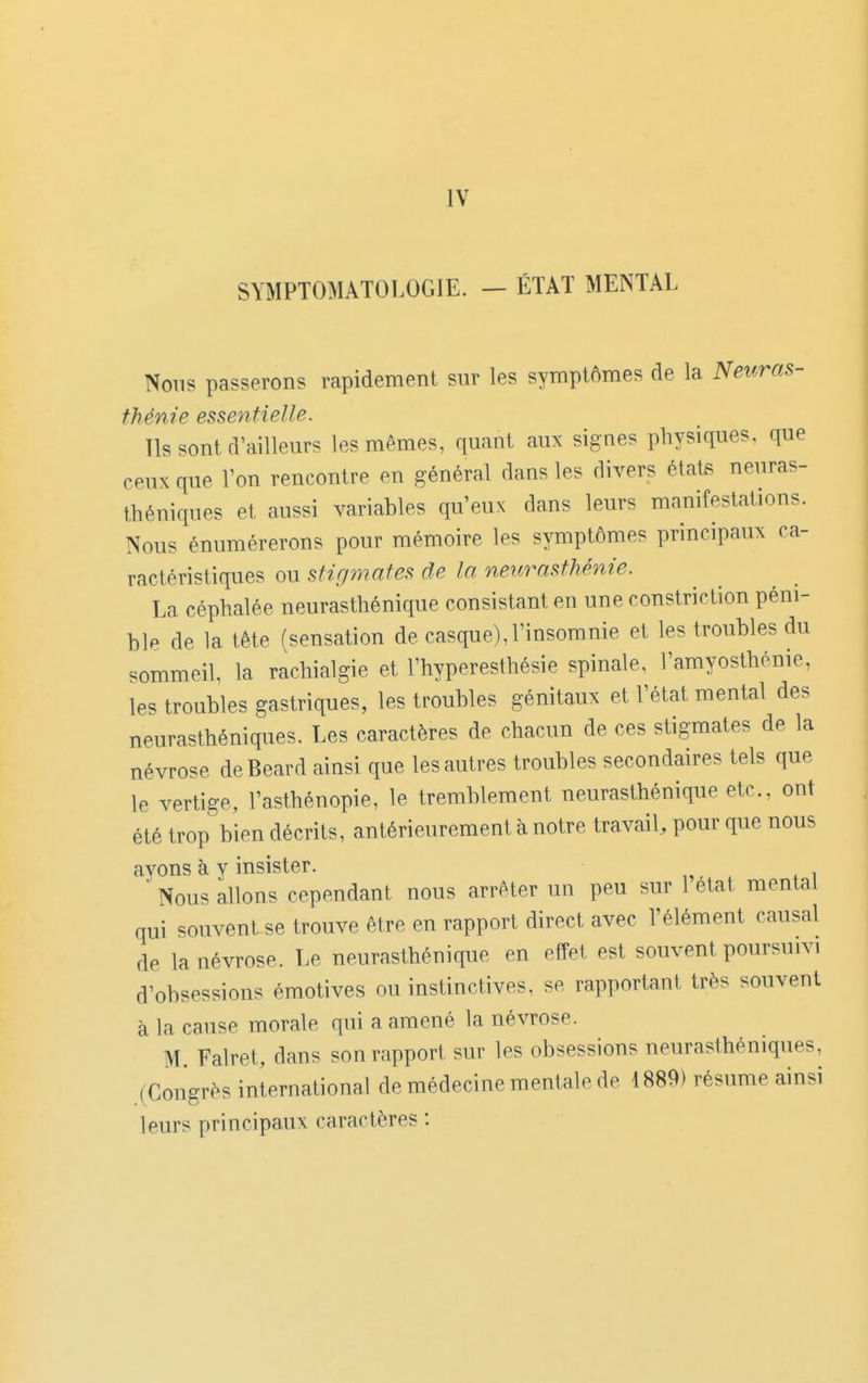 SYMPTOMATOLOGIE. - ÉTAT MENTAL Nous passerons rapidement sur les symptômes de la Neuras- thénie essentielle. Ils sont d'ailleurs les mêmes, quant aux signes physiques, que ceux que l'on rencontre en général dans les divers états neuras- théniques et aussi variables qu'eux dans leurs manifestations. Nous énumérerons pour mémoire les symptômes principaux ca- ractéristiques ou stigmates de la neurasthénie. La céphalée neurasthénique consistant en une constriction péni- ble de la tête (sensation de casque), l'insomnie et les troubles du sommeil la rachialgie et l'hyperesthésie spinale, l'amyosthénie, les troubles gastriques, les troubles génitaux et l'état mental des neurasthéniques. Les caractères de chacun de ces stigmates de la névrose deBeard ainsi que les autres troubles secondaires tels que le vertige, l'asthénopie, le tremblement neurasthénique etc., ont été trop bien décrits, antérieurement à notre travail, pour que nous ayons à y insister.  Nous allons cependant nous arrêter un peu sur 1 état mental qui souvent se trouve être en rapport direct avec l'élément causal de la névrose. Le neurasthénique en effet est souvent poursuivi d'obsessions émotives ou instinctives, se rapportant très souvent à la cause morale qui a amené la névrose. M Falret, dans son rapport sur les obsessions neurasthéniques, .(Congrès international de médecine mentale de 1889) résume ainsi leurs principaux caractères :