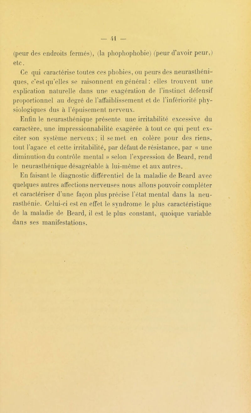 (peur des endroits fermés), (la pliophophobie) (peur d'avoir peur,) etc. Ce qui caractérise toutes ces phobies, ou peurs des neurasthéni- ques, c'est qu'elles se raisonnent en général: elles trouvent une explication naturelle dans une exagération de l'instinct défensif proportionnel au degré de l'atTaiblissement et de l'infériorité phy- siologiques dus à l'épuisement nerveux. Enfin le neurasthénique présente une irritabilité excessive du caractère, une impressionnabilité exagérée à tout ce qui peut ex- citer son système nerveux; il se met en colère pour des riens, tout l'agace et cette irritabilité, par défaut de résistance, par « une diminution du contrôle mental » selon l'expression de Beard, rend le neurasthénique désagréable à lui-même et aux autres. En faisant le diagnostic différentiel de la maladie de Beard avec quelques autres affections nerveuses nous allons pouvoir compléter et caractériser d'une façon plus précise l'état mental dans la neu- rasthénie. Celui-ci est en effet le syndrome le plus caractéristique de la maladie de Beard^ il est le plus constant, quoique variable dans ses manifestations.