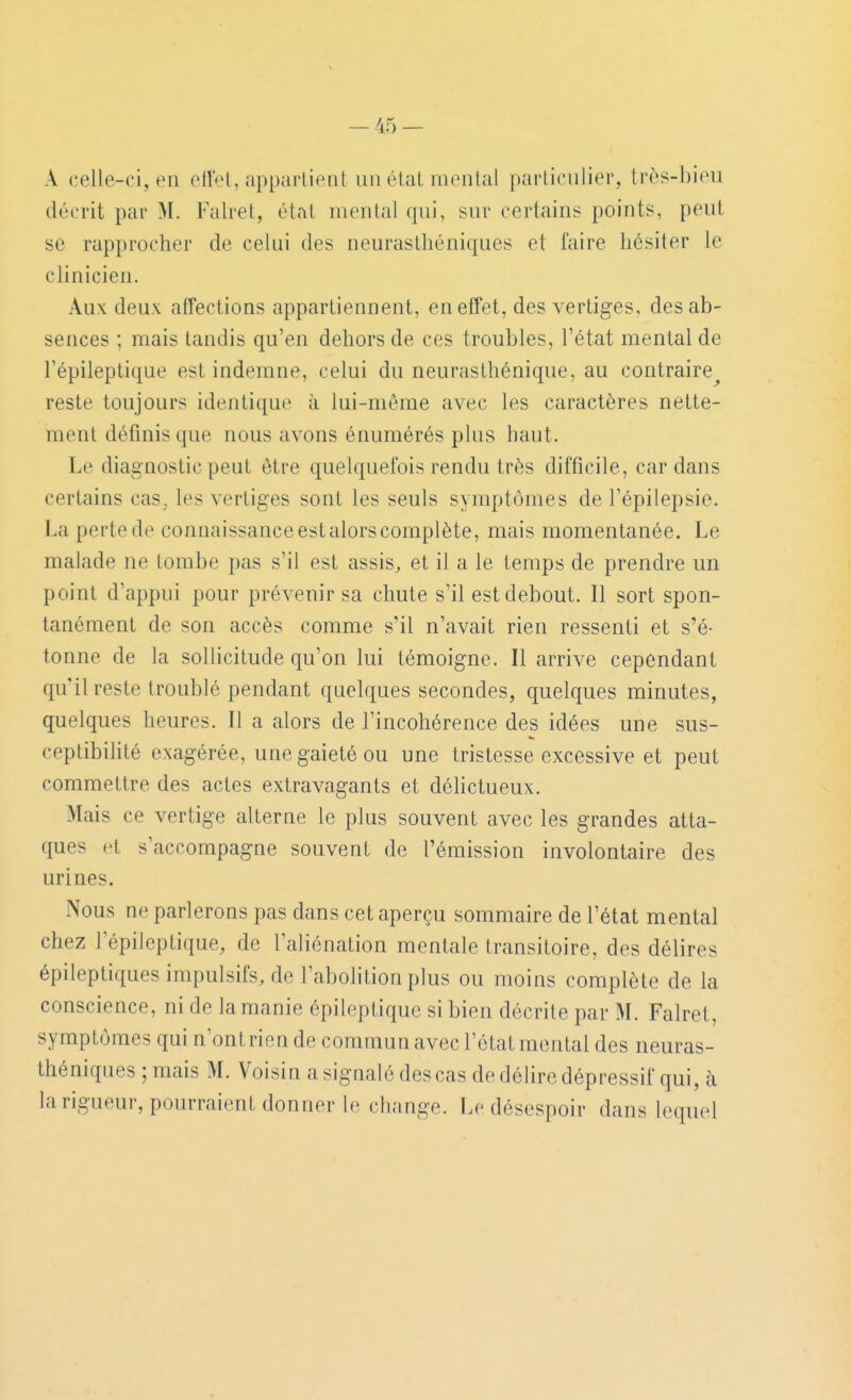 A celle-ci, en ellel, apparlienl unélalmenlal particulier, très-bien décrit par M. Falret, étal mental qui, sur certains points, peut se rapprocher de celui des neurasthéniques et faire hésiter le clinicien. Aux deux affections appartiennent, en effet, des vertiges, des ab- sences ; mais tandis qu'en dehors de ces troubles, l'état mental de l'épileptique est indemne, celui du neurasthénique, au contraire^ reste toujours identique à lui-même avec les caractères nette- ment définis que nous avons énumérés plus haut. Le diagnostic peut être quelquefois rendu très difficile, cardans certains cas, les vertiges sont les seuls symptômes de l'épilepsie. La perte de connaissanceestalorscomplète, mais momentanée. Le malade ne tombe pas s'il est assis, et il a le temps de prendre un point d'appui pour prévenir sa chute s'il est debout. Il sort spon- tanément de son accès comme s'il n'avait rien ressenti et s'é- tonne de la sollicitude qu'on lui témoigne. Il arrive cependant qu'il reste troublé pendant quelques secondes, quelques minutes, quelques heures. Il a alors de l'incohérence des idées une sus- ceptibihté exagérée, une gaieté ou une tristesse excessive et peut commettre des actes extravagants et délictueux. Mais ce vertige alterne le plus souvent avec les grandes atta- ques et s'accompagne souvent de l'émission involontaire des urines. Nous ne parlerons pas dans cet aperçu sommaire de l'état mental chez l'épileptique, de l'aliénation mentale transitoire, des délires épileptiques impulsifs, de l'abolition plus ou moins complète de la conscience, ni de la manie épileptique si bien décrite par M. Falret, symptômes qui n'ont rien de commun avec l'état mental des neuras- théniques ; mais M. Voisin a signalé des cas de délire dépressif qui, à la rigueur, pourraient donner le change. Le désespoir dans lequel