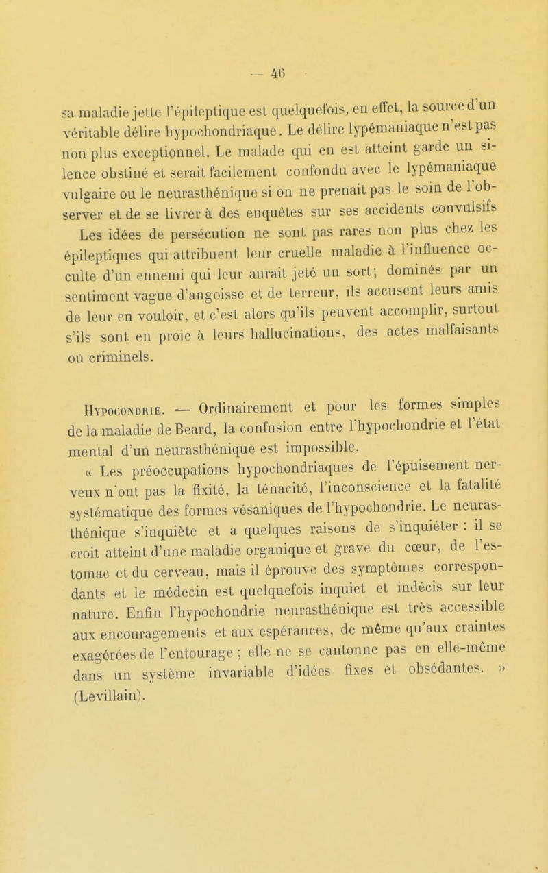 — 40 sa maladie jeUe l'épileplique est quelquefois, en effet, la source d'un véritable délire hypocliondriaque. Le délire lypémaniaque n'est pas non plus exceptionnel. Le malade qui en est atteint garde un si- lence obstiné et serait facilement confondu avec le lypémaniaque vulgaire ou le neurasthénique si on ne prenait pas le som de l'ob- server et de se livrer à des enquêtes sur ses accidents convulsifs Les idées de persécution ne sont pas rares non plus chez les épileptiques qui attribuent leur cruelle maladie à l'influence oc- culte d'un ennemi qui leur aurait jeté un sort; dominés par un sentiment vague d'angoisse et de terreur, ils accusent leurs amis de leur en vouloir, et c'est alors qu'ils peuvent accomphr, surtout s'ils sont en proie à leurs hallucinations, des actes malfaisants ou criminels. Hypocoîsdkie. — Ordinairement et pour les formes simples de la maladie deBeard, la confusion entre l'hypochondrie et l'état mental d'un neurasthénique est impossible. « Les préoccupations hypochondriaques de l'épuisement ner- veux n'ont pas la fixité, la ténacité, l'inconscience et la fatalité systématique des formes vésaniques de l'hypochondrie. Le neuras- thénique s'inquiète et a quelques raisons de s'inquiéter : il se croit atteint d'une maladie organique et grave du cœur, de l'es- tomac et du cerveau, mais il éprouve des symptômes correspon- dants et le médecin est quelquefois inquiet et indécis sur leur nature. Enfin l'hypochondrie neurasthénique est très accessible aux encouragemenls et aux espérances, de même qu^aux craintes exagérées de l'entourage ; elle ne se cantonne pas en elle-même dans un système invariable d'idées fixes et obsédantes. » (Levillain).