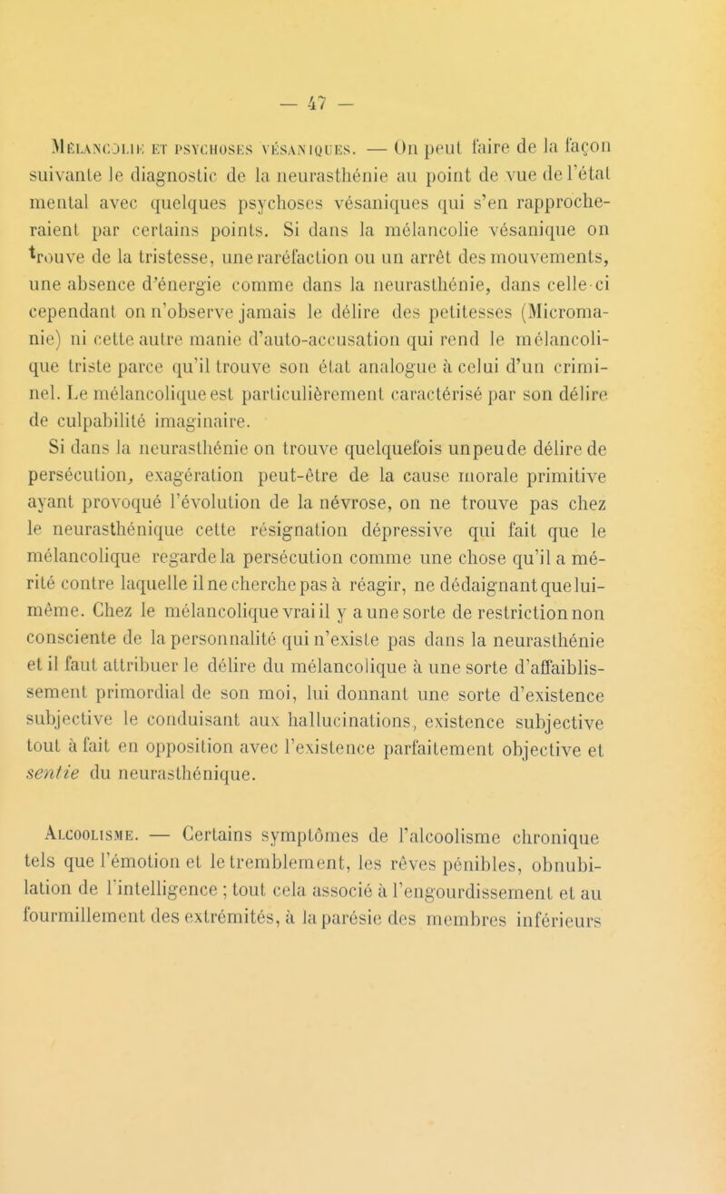 Mélancji.ik et psychoses vÉsAiMQUEs. — Oii peut l'aire de la façon suivante le diagnostic de la neurasthénie au point de vue de l'état mental avec quelques psychoses vésaniques qui s'en rapproche- raient par certains points. Si dans la mélancolie vésanique on trouve de la tristesse, une raréfaction ou un arrêt des mouvements, une absence d'énergie comme dans la neurasthénie, dans celle-ci cependant on n'observe jamais le déhre des petitesses (Microma- nie) ni cette autre manie d'auto-accusation qui rend le mélancoli- que triste parce qu'il trouve son état analogue à celui d'un crimi- nel. Le mélancolique est particulièrement caractérisé par son déhre de culpabilité imaginaire. Si dans la neurasthénie on trouve quelquefois unpeude déhre de persécution, exagération peut-être de la cause morale primitive ayant provoqué l'évolution de la névrose, on ne trouve pas chez le neurasthénique cette résignation dépressive qui fait que le mélancohque regarde la persécution comme une chose qu'il a mé- rité contre laquelle il ne cherche pas à réagir, ne dédaignant que lui- même. Chez le mélancohque vrai il y a une sorte de restriction non consciente de la personnalité qui n'existe pas dans la neurasthénie et il faut attribuer le déUre du mélancolique à une sorte d'affaiblis- sement primordial de son moi, lui donnant une sorte d'existence subjective le conduisant aux hallucinations, existence subjective tout à fait en opposition avec l'existence parfaitement objective et sentie du neurasthénique. Alcoolisme. — Certains symptômes de l'alcoolisme chronique tels que l'émotion et le tremblement, les rêves pénibles, obnubi- lation de l'inteUigence ; tout cela associé à l'engourdissement et au fourmillement des extrémités, à laparésie des membres inférieurs
