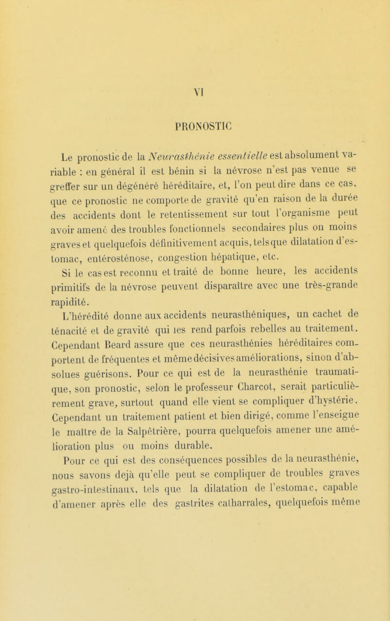 VI PRONOSTIC Le pronostic de la Neurasthénie essentielle est absolument va- riable : en général il est bénin si la névrose n'est pas venue se greffer sur un dégénéré héréditaire, et, l'on peut dire dans ce cas, que ce pronostic ne comporte de gravité qu'en raison de la durée des accidents dont le retentissement sur tout l'organisme peut avoir amené des troubles fonctionnels secondaires plus on moins graves et quelquefois définitivement acquis, tels que dilatation d'es- tomac, entérosténose, congestion hépatique, etc. Si le cas est reconnu et traité de bonne heure, les accidents primitifs de la névrose peuvent disparaître avec une très-grande rapidité. L'hérédité donne aux accidents neurasthéniques, un cachet de ténacité et de gravité qui les rend parfois rebelles au traitement. Cependant Beard assure que ces neurasthénies héréditaires com- portent de fréquentes et même décisives améliorations, sinon d'ab- solues guérisons. Pour ce qui est de la neurasthénie traumati- que, son pronostic, selon le professeur Charcot, serait particuliè- rement grave, surtout quand elle vient se compliquer d'hystérie. Cependant un traitement patient et bien dirigé, comme l'enseigne le maître de la Salpetrière, pourra quelquefois amener une amé- lioration plus ou moins durable. Pour ce qui est des conséquences possibles de la neurasthénie, nous savons déjà qu'elle peut se compliquer de troubles graves gastro-intestinaux, tels que la dilatation de l'estomac, capable d'amener après elle des gastrites calharrales, quelquefois même