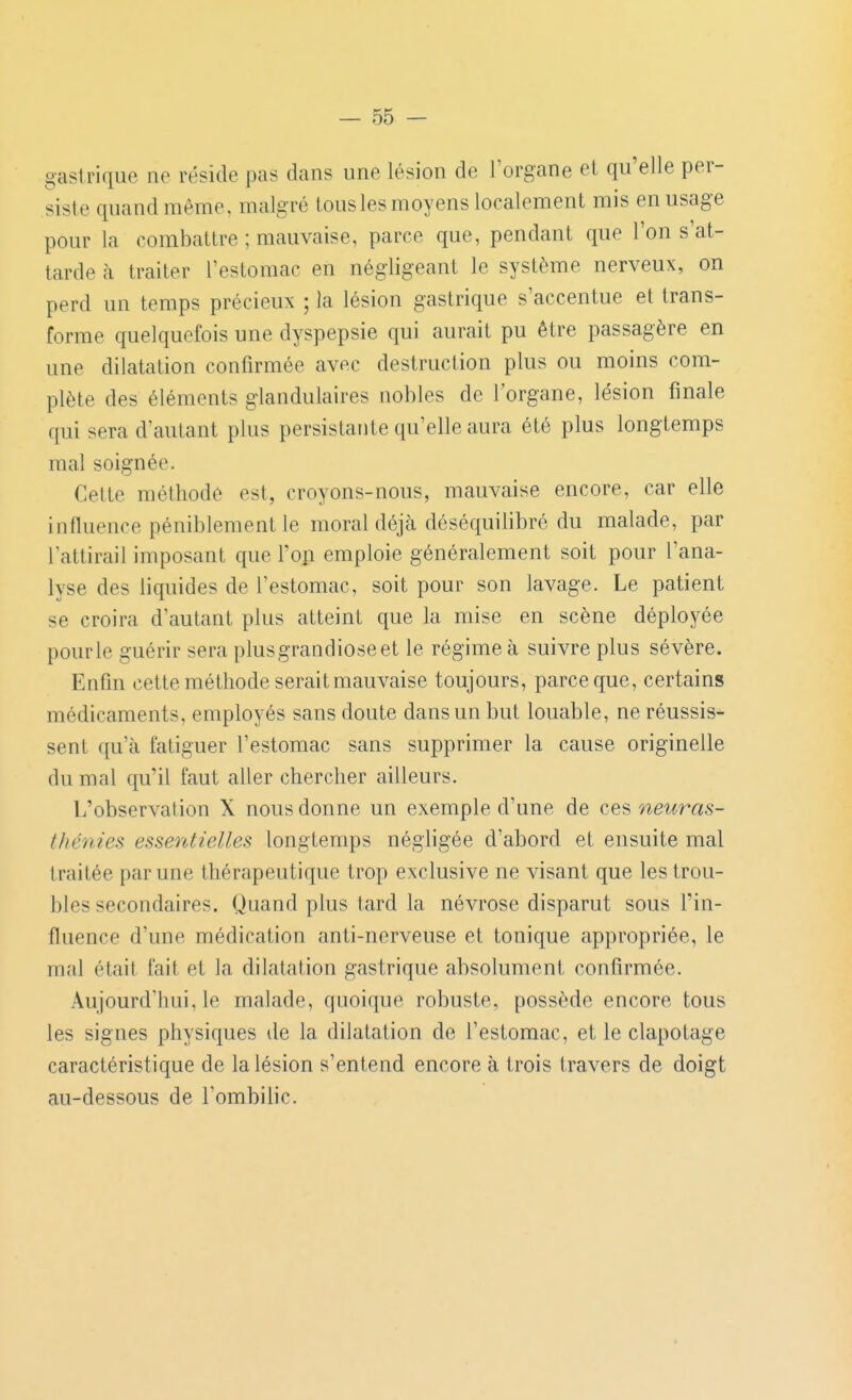 gastrique ne réside pas dans une lésion de l'organe et qu'elle per- siste quand même, malgré tous les moyens localement mis en usage pour la combattre ; mauvaise, parce que, pendant que l'on s'at- tarde à traiter l'estomac en négligeant le système nerveux, on perd un temps précieux ; la lésion gastrique s'accentue et trans- forme quelquefois une dyspepsie qui aurait pu être passagère en une dilatation confirmée avec destruction plus ou moins com- plète des éléments glandulaires nobles de l'organe, lésion finale qui sera d'autant plus persistante qu'elle aura été plus longtemps mal soignée. Cette méthode est, croyons-nous, mauvaise encore, car elle influence péniblement le moral déjà déséquilibré du malade, par Tattirail imposant que l'oji emploie généralement soit pour l'ana- lyse des liquides de l'estomac, soit pour son lavage. Le patient se croira d'autant plus atteint que la mise en scène déployée pour le guérir sera plusgrandioseet le régime à suivre plus sévère. Enfin cette méthode serait mauvaise toujours, parce que, certains médicaments, employés sans doute dans un but louable, ne réussis- sent qu'à fatiguer l'estomac sans supprimer la cause originelle du mal qu'il faut aller chercher ailleurs. L'observation X nous donne un exemple d'une de ces neuras- thénies essentielles longtemps négligée d'abord et ensuite mal traitée par une thérapeutique trop exclusive ne visant que les trou- bles secondaires. Quand plus tard la névrose disparut sous l'in- fluence d'une médication anti-nerveuse et tonique appropriée, le mal était fait et la dilatation gastrique absolument confirmée. Aujourd'hui, le malade, quoique robuste, possède encore tous les signes physiques de la dilatation de l'estomac, et le clapotage caractéristique de la lésion s'entend encore à trois travers de doigt au-dessous de l'ombilic.