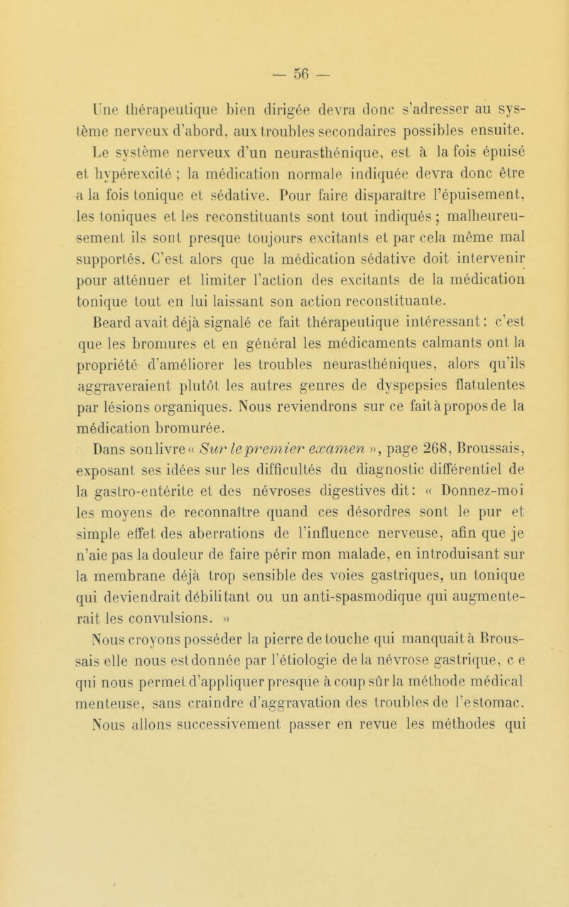 Une Ihérapeulique bien dirigée devra donc s'adresser au sys- tème nerveux d'abord, aux troubles secondaires possibles ensuite. Le système nerveux d'un neurasthénique, est à la fois épuisé et hypérexcité ; la médication normale indiquée devra donc être a la fois tonique et sédative. Pour faire disparaître l'épuisement, les toniques et les reconstituants sont tout indiqués ; malheureu- sement ils sont presque toujours excitants et par cela même mal supportés. C'est alors que la médication sédative doit intervenir pour atténuer et limiter l'action des excitants de la médication tonique tout en lui laissant son action reconstituante. Beard avait déjà signalé ce fait thérapeutique intéressant : c'est que les bromures et en général les médicaments calmants ont la propriété d'améliorer les troubles neurasthéniques, alors qu'ils aggraveraient plutôt les autres genres de dyspepsies flatulentes par lésions organiques. Nous reviendrons sur ce fait à propos de la médication bromurée. Dans sonlivre» Sur lepremïer examen », page 268, Broussais, exposant ses idées sur les difficultés du diagnostic différentiel de la gastro-entérite et des névroses digestives dit : « Donnez-moi les moyens de reconnaître quand ces désordres sont le pur et simple effet des aberrations de l'influence nerveuse, afin que je n'aie pas la douleur de faire périr mon malade, en introduisant sur la membrane déjà trop sensible des voies gastriques, un tonique qui deviendrait débilitant ou un anti-spasmodique qui augmente- rait les convulsions. » Nous croyons posséder la pierre de touche qui manquait à Brous- sais elle nous estdonnée par l'étiologie delà névrose gastrique, c e qui nous permet d'appliquer presque à coup sûr la méthode médical menteuse, sans craindre d'aggravation des troubles de l'estomac. Nous allons successivement passer en revue les méthodes qui