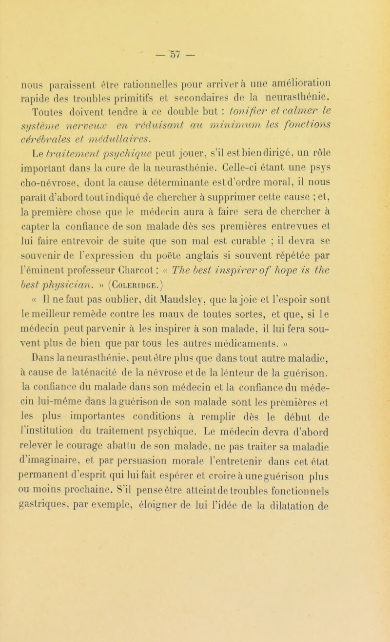nous paraissent être rationnelles pour arrivera une amélioration rapide des troubles primitifs et secondaires de la neurasthénie. Toutes doivent tendre à ce double but : tonifier et calmer le systèDie nerveux en réduisant au minimum les fonctions cérébrales et médullaires. Le traitement psychiciue peut jouer, s'il est bien dirigé, un rôle important dans la cure de la neurasthénie. Celle-ci étant une psys cho-névrose, dont la cause déterminante estd'ordre moral, il nous paraît d'abord tout indiqué de chercher à supprimer cette cause ; et, la première chose que le médecin aura à faire sera de chercher à capter la confiance de son malade dès ses premières entrevues et lui faire entrevoir de suite que son mal est curable ; il devra se souvenir de l'expression du poëte anglais si souvent répétée par l'éminent professeur Gharcot : « The best inspirer of hope is the best physician. » (Coleridge.) (( Il ne faut pas oublier, dit Maudsley, que la joie et l'espoir sont le meilleur remède contre les maux de toutes sortes, et que, si le médecin peut parvenir à les inspirer à son malade, il lui fera sou- vent plus de bien que par tous les autres médicaments. » Dans la neurasthénie, peut être plus que dans tout autre maladie, à cause de laténacité de la névrose et de la lenteur de la guérison. la confiance du malade dans son médecin et la confiance du méde- cin lui-même dans laguérison de son malade sont les premières et les plus importantes conditions à remplir dès le début de l'institution du traitement psychique. Le médecin devra d'abord relever le courage abatlu de son malade, ne pas traiter sa maladie d'imaginaire, et par persuasion morale l'entretenir dans cet état permanent d'esprit qui lui fait espérer et croire à uneguérison plus ou moins prochaine. S'il pense être atteintde troubles fonctionnels gastriques, par exemple, éloigner de lui l'idée de la dilatation de