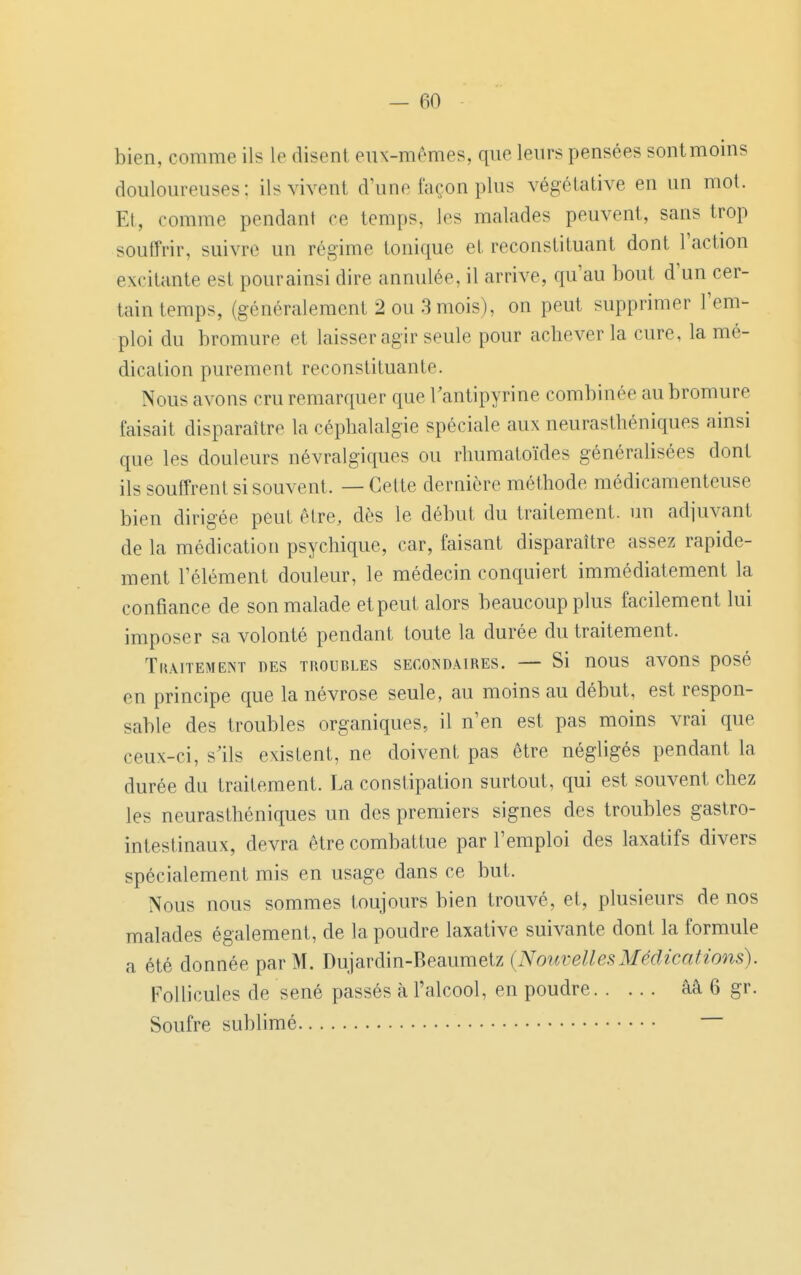 bien, comme ils le disent eux-m^mes, que leurs pensées sont moins douloureuses: ils vivent d'une façon plus végétative en un mol. Et, comme pendant ce temps, les malades peuvent, sans trop souffrir, suivre un régime tonique et reconstituant dont l'action excitante est pourainsi dire annulée, il arrive, qu'au bout d'un cer- tain temps, (généralement 2 ou 3 mois), on peut supprimer l'em- ploi du bromure et laisser agir seule pour achever la cure, la mé- dication purement reconstituante. Nous avons cru remarquer que Tantipyrine combinée au bromure faisait disparaître la céphalalgie spéciale aux neurasthéniques ainsi que les douleurs névralgiques ou rhumatoïdes généralisées dont ils souffrent si souvent. — Cette dernière méthode médicamenteuse bien dirigée peut être, dès le début du traitement, un adjuvant de la médication psychique, car, faisant disparaître assez rapide- ment l'élément douleur, le médecin conquiert immédiatement la confiance de son malade et peut alors beaucoup plus facilement lui imposer sa volonté pendant toute la durée du traitement. Traitement des troubles secondaires. — Si nous avons posé en principe que la névrose seule, au moins au début, est respon- sable des troubles organiques, il n'en est pas moins vrai que ceux-ci, s'ils existent, ne doivent pas être négligés pendant la durée du traitement. La constipation surtout, qui est souvent chez les neurasthéniques un des premiers signes des troubles gastro- intestinaux, devra être combattue par l'emploi des laxatifs divers spécialement mis en usage dans ce but. Nous nous sommes toujours bien trouvé, et, plusieurs de nos malades également, de la poudre laxative suivante dont la formule a été donnée par M. Dujardin-Beaumetz {NouvellesMédications). Follicules de sené passés à l'alcool, en poudre aâ 6 gr. Soufre sublimé