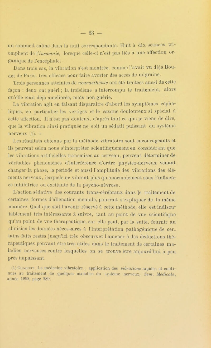 un sommeil calme dans la nuit correspondante. Huit à dix séances tri- omphent de Viusotnnie, lorsque celle-ci n'est pas liéo à une allection or- ganique de l'encéphale. Dans trois cas, la vibration s'est montrée, comme l'avait vu déjàBou- det de Paris, très efficace pour faire avorter des accès de migraine. Trois personnes atteintes de ?ieurasthénie ont été traitées aussi de cette façon : deux ont guéri ; la troisième a interrompu le traitement, alors qu'elle était déjà améliorée, mais non guérie. La vibration agit en faisant disparaître d'abord les symptômes cépha- liques, en particulier les vertiges et le casque douloureux si spécial à cette affection. Il n'est pas douteux, d'après tout ce que je viens de dire, que la vibration ainsi pratiquée ne soit un sédatif puissant du système nerveux .1). » Les résultats obtenus par la méthode vibratoire sont encourageants et ils peuvent selon nous s'interpréter scientifiquement en considérant que les vibrations artificielles transmises au cerveau, peuvent déterminer de véritables phénomènes d'interférence d'ordre physico-nerveux venant changer la phase, la période et aussi l'amplitude des vibrations des élé- ments nerveux, lesquels ne vibrent plus qu'anormalement sous l'influen- ce inhibitrice ou excitante de la psycho-névrose. L'action sédative des courants trans-cérébraux dans le traitement de certaines formes d'aliénation mentale, pourrait s'expliquer de la même manière. Quel que soit l'avenir réservé à cette méthode, elle est indiscu tablement très intéressante à suivre, tant au point de vue scientifique qu'au point de vue thérapeutique, car elle peut, par la suite, fournir au clinicien les données nécessaires à l'interprétation pathogénique de cer- tains faits restés jusqu'ici très obscurs et l'amener à des déductions thé- rapeutiques pouvant être très utiles dans le traitement de certaines ma- ladies nerveuses contre lesquelles on se trouve être aujourd'hui à peu près impuissant. (I)Ghargot. La médecine vibratoire ; application des vibrations rapides et conti- nues au traitement de quelques maladies du système nerveux, Sem. Médicale, année 1892, page 289.