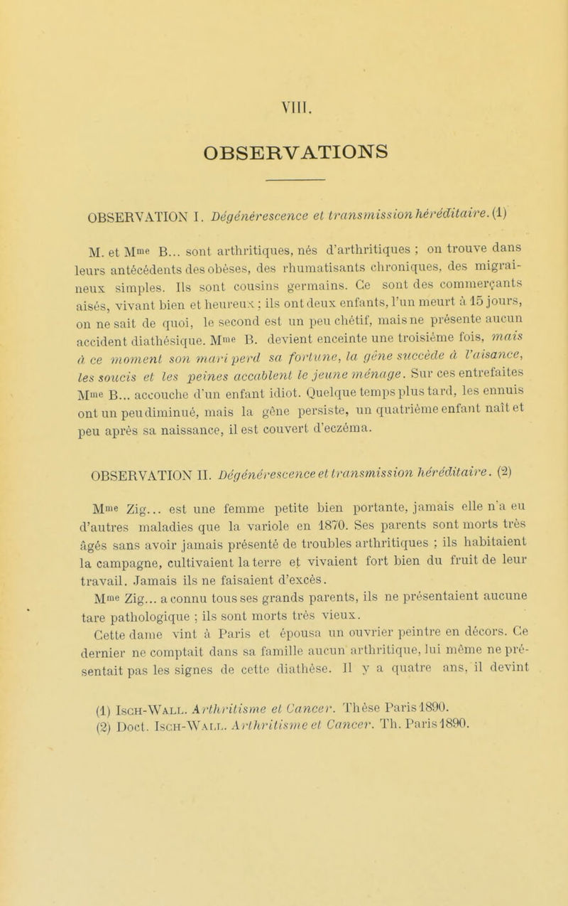 VIll. OBSERVATIONS OBSERVATION I. Dégénérescence et transmissionhéréditaire.{i) M. et Mme B... sont arthritiques, nés d'arthritiques ; on trouve dans leurs antécédents des obèses, des rhumatisants chroniques, des migrai- neux simples. Ils sont cousins germains. Ce sont des commerçants aisés, vivant bien et heureux ; ils ont deux enfants, l'un meurt à 15 jours, on ne sait de quoi, le second est un peu chétif, mais ne présente aucun accident diathésique. M'f B. devient enceinte une troisième fois, mais à ce moment son mari perd sa fortune, la gêne succède à l'aisance, les soucis et les peines accablent jewwe menace. Sur ces entrefaites Mie B... accouche d'un enfant idiot. Quelque temps plus tard, les ennuis ont un peu diminué, mais la gène persiste, un quatrième enfant naît et peu après sa naissance, il est couvert d'eczéma. OBSERVATION II. Dégénérescence et transmission héréditaire. (2) Mme Zig... est une femme petite bien portante, jamais elle na eu d'autres maladies que la variole en 1870. Ses parents sont morts très âgés sans avoir jamais présenté de troubles arthritiques ; ils habitaient la campagne, cultivaient la terre et vivaient fort bien du fruit de leur travail. Jamais ils ne faisaient d'excès. Mme Zig... a connu tousses grands parents, ils ne présentaient aucune tare pathologique ; ils sont morts très vieux. Cette dame vint à Paris et épousa un ouvrier peintre en décors. Ce dernier ne comptait dans sa famille aucun arthritique, lui môme ne pré- sentait pas les signes de cette diathèse. Il y a quatre ans, il devint (1) Isch-Wall. Arthritisme et Cancer. Thèse Paris 1890.