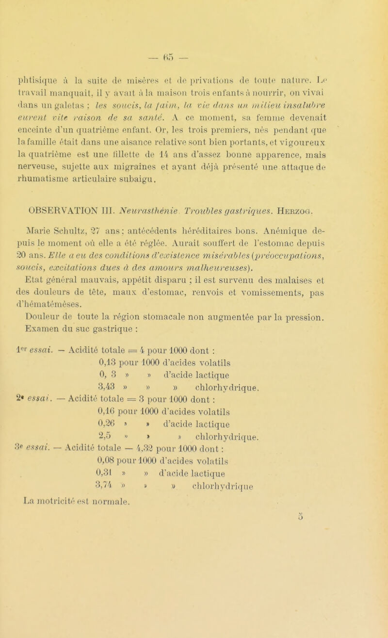 phtisi(|ue à la milite (h^ inibères (il do i)riviilic)iis de lonlc naliirc. Le travail manquait, il y avait à la maison trois enfants à noiii'i'ir, on vivai dans un galetas ; les soucis, la /aim, hi vie dans un iinlieu insaliihve eurent vite raison de sa santé. A ce moment, sa femme devenait enceinte d'un quatrième enfant. Or, les trois premiers, nés pendant que la famille était dans une aisance relative sont bien portants, et vigoureux la quatrième est une lillette de 14 ans d'assez bonne apparence, mais nerveuse, sujette aux migraines et ayant déjà présenté une attaque de rhumatisme articulaire subaigu, OBSERVATION III. Neurasthénie Troubles gastriques. Herzog. Marie Schultz, 21 ans: antécédents héréditaires bons. Anémique de- puis le moment où elle a été réglée. Aurait soufïert de l'estomac depuis 20 ans. Elle a eu des conditions d'existence misérables {préoccupations, soucis, excitations dues d des amours malheureuses). Etat général mauvais, appétit disparu ; il est survenu des malaises et des douleurs de tête, maux d'estomac, renvois et vomissements, pas d'hématémèses. Douleur de toute la région stomacale non augmentée parla pression. Examen du suc gastrique : essai. — Acidité totale = 4 pour 1000 dont : 0,13 pour 1000 d'acides volatils 0, 3 « » d'acide lactique 3,43 » » » chlorhydrique. 2« essai. — Acidité totale = 3 pour 1000 dont : 0,16 pour 1000 d'acides volatils 0,26 » » d'acide lactique 2,5 » > » clilorhydrique. 3e essai. — Acidité totale — 'i,32 pour 1000 dont : 0,08 pour 1000 d'acides volatils 0,31 » » d'acide lactique 3,74 » » » clilorhydrique La inotricité est normale. o
