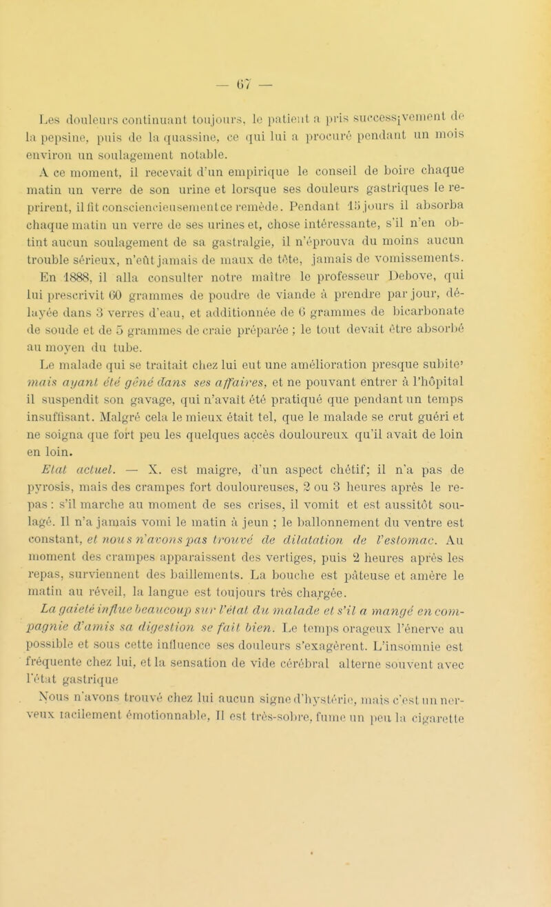 - t)7 — Les douleurs continuant toujours, le patient a pris successivement de la pepsine, puis de la quassine, ce qm lui a procuré pendant un mois environ un soulagement notable. A ce moment, il recevait d'un empirique le conseil de boire chaque matin un verre de son urine et lorsque ses douleurs gastriques le re- prirent, illit consciencieusementce remède. Pendant llijours il absorba chaque matin un verre de ses urines et, chose intéressante, s'il n'en ob- tint aucun soulagement de sa gastralgie, il n'éprouva du moins aucun trouble sérieux, n'eût jamais de maux de téte, jamais de vomissements. En 1888, il alla consulter notre maître le professeur Debove, qui lui prescrivit 60 grammes de poudre de viande à prendre par jour, dé- layée dans 3 verres d'eau, et additionnée de 6 grammes de bicarbonate de soude et de 5 grammes de craie préparée ; le tout devait être absorbé au moyen du tube. Le malade qui se traitait chez lui eut une amélioration presque subite' mais ayant été gêné dans ses affaires, et ne pouvant entrer à l'hôpital il suspendit son gavage, qui n'avait été pratiqué que pendant un temps insuflisant. Malgré cela le mieux était tel, que le malade se crut guéri et ne soigna que fort peu les quelques accès douloureux qu'il avait de loin en loin. Etat actuel. — X. est maigre, d'un aspect chétif; il n'a pas de pyrosis, mais des crampes fort douloureuses, 2 ou 3 heures après le re- pas : s'il marche au moment de ses crises, il vomit et est aussitôt sou- lagé. 11 n'a jamais vomi le matin à jeun ; le ballonnement du ventre est conaiixxii, et nous n'avons pas trouvé de dilatatio7i de Vestomac. Au moment des crampes apparaissent des vertiges, puis 2 heures après les repas, surviennent des bâillements. La bouche est pâteuse et amère le matin au réveil, la langue est toujours très chargée. La gaieté inflite beaucoup sur l'état du malade et s'il a mangé en com- pagnie d'amis sa digestion se fait bien. Le temps orageux l'énervé au possible et sous cette influence ses douleurs s'exagèrent. L'insomnie est fréquente chez lui, et la sensation de vide cérébral alterne souvent avec l'état gastrique N'ous n'avons trouvé chez lui aucun signe d'hystéri(>, mais c'est un ner- veux lacilement émotionnable. Il est très-sobi'e, fume un peu la cigarette
