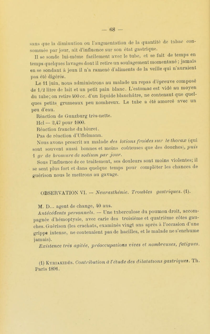 sans que la diminution ou l'augmentation de la (luantité de tabac con- sommée par jour, ait d'influence sur son état gastrique. Il se sonde lui-môme facilement avec le tube, et se fait de temps en temps quelques lavages dont il retire un soulagement momentané ; jamais en se sondant à jeun il n'a ramené daliments de la veille qui n'auraient pas été digérée. Le 11 juin, nous administrons au malade un repas d'épreuve composé de 1/-2 litre de lait et un petit pain blanc. L'estomac est vidé au moyen du tube; on retire400ce. d'un liquide blanchâtre, ne contenant que quel- ques petits grumeaux peu nombreux. Le tube a été amorcé avec un peu d'eau. Réaction de Gunzburg très-nette. Hcl — 2,47 pour 1000. Réaction franche du biuret. Pas de réaction d'Ulïelmann. Nous avons prescrit au malade des lotions froides sur le thorax (qui sont souvent aussi bonnes et moins coûteuses que des douches), puis 1 (jr de bromure de sodium par jour. Sous l'influence de ce traitement, ses douleurs sont moins violentes; il se sent plus fort et dans quelque temps pour compléter les chances de guérison nous le mettrons au gavage. OBSERVATION VI. — Netirasthénie. Troubles gastriques. (1). M. D... agent de change, 40 ans. Antécédents personnels. — Une tuberculose du poumon droit, accom- pagnée d'hémoptysie, avec carie des troisième et quatrième côtes gau- ches. Guérison (les crachats, examinés vingt ans après à l'occasion d'une grippe intense, ne contenaient pas de bacilles, et le malade ne s'enrhume jamais). Existence très agitée, préoccupations vives et nombreuses, fatigues. (1) KYRIA.KIDÈS. Contribution à Vétude des dilatations gastriques. Th. Paris 1891.