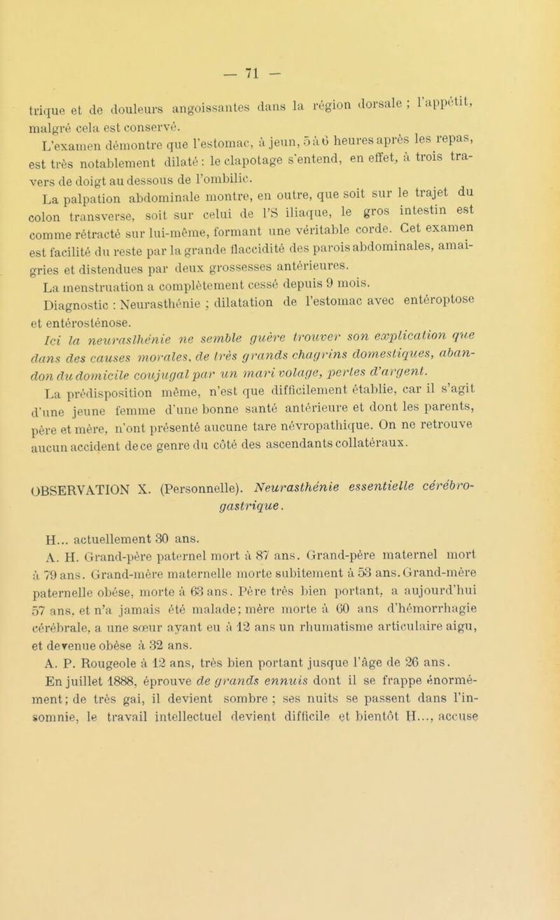 trique et de douleurs angoissantes dans la région dorsale ; Tappétit, malgré cela est conservé. L'examen démontre que l'estomac, à jeun, 5 à 6 heures après les repas, est très notablement dilaté : le clapotage s entend, en effet, à trois tra- vers de doigt au dessous de l'ombilic. La palpation abdominale montre, en outre, que soit sur le trajet du colon transverse, soit sur celui de l'S iliaque, le gros intestin est comme rétracté sur lui-même, formant une véritable corde. Cet examen est facilité du reste par la grande flaccidité des parois abdominales, amai- gries et distendues par deux grossesses antérieures. La menstruation a complètement cessé depuis 9 mois. Diagnostic : Neurasthénie ; dilatation de l'estomac avec entéroptose et entérosténose. Ici la neuraslhénie ne semble guère trouver son explicalion que clans des causes momies, de très grands chagrins domestiques, aban- don du domicile conjugal par un mari volage, pertes d'argent. La prédisposition même, n'est que difficilement établie, car il s'agit d'une jeune femme d'une bonne santé antérieure et dont les parents, père et mère, n'ont présenté aucune tare névropathique. On no retrouve aucun accident de ce genre du côté des ascendants collatéraux. OBSERVATION X. (Personnelle). Neurasthénie essentielle cérébro- gastrique. H... actuellement 30 ans. A. H. Grand-père paternel mort à 87 ans. Grand-père maternel mort à 79 ans. Grand-mère maternelle morte subitement à 53 ans. Grand-mère paternelle obèse, morte à 63 ans. Père très bien portant, a aujourd'hui 57 ans. et n'a jamais été malade; mère morte à 60 ans d'hémorrhagie cérébrale, a une sœur ayant eu à 12 ans un rhumatisme articulaire aigu, et derenue obèse à 32 ans. A. P. Rougeole à 12 ans, très bien portant jusque l'âge de 26 ans. En juillet 1888, éprouve de grands ennuis dont il se frappe énormé- ment ; de très gai, il devient sombre ; ses nuits se passent dans l'in- somnie, le travail intellectuel devient difficile et bientôt H.--, accuse