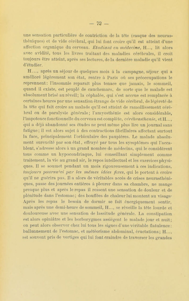 une sensation particulière de contriction de la tête (casque des neuras- théniques) et de vide cérébral, qui lui font croire qu'il est atteint d'une affection organique du cerveau. Étudiant en médecine, lit alors avec avidité, tous les livres traitant des maladies cérébrales, il croit toujours être atteint, après ses lectures, de la dernière maladie qu'il vient d'étudier. H..., après un séjour de quelques mois à la campagne, séjour qui a amélioré légèrement son état, rentre à Paris où ses préoccupations le reprennent: l'insomnie reparait plus tenace que jamais, le sommeil, quand il existe, est peuplé de cauchemars, de sorte que le malade est absolument brisé au réveil; la céphalée, qui s'est accrue est remplacée à certaines heures par une sensation étrange de vide cérébral, de légèreté de la tête qui fait croire au malade qu'il est atteint de ramollissement céré- bral ou de paralysie générale; l'amyosthénie est alors considérable, l'impotence fonctionnelle du cerveau est complète, cérébraslhenie, et H..., qui a déjà abandonné ses études ne peut même plus lire un journal sans fatigue : il est alors sujet à des contractions fibrillaires aifectant surtout la face, principalement l'orbiculaire des paupières. Le malade absolu- ment surexcité par son état , effrayé par tous les symptômes qui l'acca- blent, s'adresse alors à un grand nombre de médecins, qui le considèrent tous comme un hypocondriaque, lui conseillant simplement comme traitement, la vie au grand air, le repos intellectuel et les exercices physi- ques. 11 se soumet pendant un mois rigoureusement à ces indications, toujours poursuivi par les mêmes idées fixes, qui le portent à croire qu'il ne guérira pas. Il a alors de véritables accès de crises neurasthéni- ques, passe des journées entières à pleurer dans sa chambre, ne mange presque plus et après le repas il ressent une sensation de douleur et de plénitude dans l'estomac; des bouffées de chaleur lui montent au visage- Après les repas le besoin de dormir se fait énergiquement sentir, mais après une demi-heure de sommeil. H..., se réveille la tête lourde et douloureuse avec une sensation de lassitude générale. La constipation est alors opiniâtre et les borborygmes assiègent le malade jour et nuit; on peut alors observer chez lui tous les signes d'une véritable flatulence: ballonnement de l'estomac, et météorisme abdominal, éructations; H..., est souvent pris de vertiges qui lui font craindre de traverser les grandes