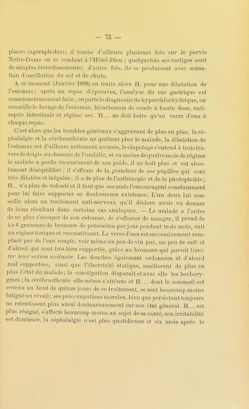 places (agoraphobie) ; il tombe d'ailleurs plusieurs fois sur le parvis Notre-Dame en se rendant à l'Hôtel-Dieu ; quelquefois ses vertiges sont desimpies étourdissements; d'autre fois, ils se produisent avec sensa- tion d'oscillation du sol et de chute. A ce moment (Janvier 1889) on traite alors H. pour une dilatation de l'estomac; après un repas d'épreuves, l'analyse du suc gastrique est consciencieusement faite; on porte le diagnostic de hyperchlorhydrique, on conseille le lavage de l'estomac, bicarbonate de soude à haute dose, anti- septie intestinale et régime sec. H.... ne doit boire qu'un verre d'eau à chaque repas. C'est alors que les troubles généraux s'aggravant de plus en plus, la cé- phalalgie et la cérébrasthénie ne quittent plus le malade, la dilatation de l'estomac est d'ailleurs nettement accusée, le clapotages'entend à trois tra- versdedoigts au-dessous de l'ombilic; et en moins dequatremois de régime le malade a perdu énormément de son poids, il ne boit plus et est abso- lument déséquilibré : il s'etfraie de la grandeur de ses pupilles qui sont très dilatées et inégales : il a de plus de l'asthénopie et de la photophobie; H... n'a plus de volonté et il faut que ses amis l'encouragent constamment pour lui faire supporter sa douloureuse existence. L'un deux lui con- seille alors un traitement anti-nerveux qu'il déclare avoir vu donner de bons résultats dans certains cas analogues. — Le malade a l'ordre de ne plus s'occuper de son estomac, de s'efforcer de manger, il prend de 'i à 6 grammes de bromure de potassium par jour pendant trois mois, suit un régime tonique et reconstituant. Le verre d'eau est successivement rem- placé par de l'eau rougie, voir même un peu devin pur, un peu de café et d'alcool qui sont très bien supportés, grâce au bromure qui paraît lùni- ter leur action exitante. Les douches également ordonnées et d'abord mal supportées, ainsi que l'électricité statique, améliorent de plus en plus l'état du malade; la constipation disparaît et avec elle les borbory- gmes ; la cérébrasthénie elle-même s'atténue et H... dont le sommeil est revenu au bout de quinze jours de ce traitement, se sent beaucoup moins fatigué au réveil ; ses préo?,cupations morales, bien que persistant toujours ne retentissent plus aussi douloureusement sur son état général. H... est plus résigné, s'affecte beaucoup moins au sujet de sa santé, son irritabilité est diminuée, la céphalalgie n'est plus quotidienne et six mois après le