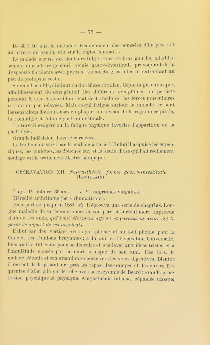 De 30 ù 40 ans, le malade a fréquemment des poussées d'herpès, soit au niveau du genou, soit sur la région lombaire. Le malade accuse des douleurs fulgurantes au bras gauclie, affaiblis- sement musculaire général, atonie gastro-intestinale provoquant de la dyspepsie Hatulente avec pyrosis, atonie du gros intestin entraînant un peu de prolapsus rectal, Sommeil pénible, diminution du réflexe rotulien. Céphalalgie en casque, affaiblissement du sens génital. Ces différents symptômes ont persisté pendant 25 ans. Aujourd'hui l'état s'est amélioré les forces musculaires se sont un peu relevées. Mais ce qui fatigue surtout le malade ce sont les sensations douloureuses en plaque, au niveau de la région occipitale, la rachialgie et l'atonie gastro-intestinale. Le travail exagéré ou la fatigue physique favorise l'apparition de la gastralgie. Grande indécision dans le caractère. Le traitement suivi par le malade a varié à l'infmiil a épuisé les eupep- tiques, les toniques, les douches etc, et la seule chose qui l'ait réellement soulagé est le traitement électrothérapique. OBSERVATION XIL Nem-asthénie, forme gastro-intestinale (Levillain). Eug... P. notaire, 36 ans — A. P. migraines vulgaires. Hérédité arthritique (père rhumatisant). Bien portant jusqu'en 1889, où, il éprouva une série de chagrins. Lon- gue maladie de sa femme, mort de son père et surtout mort imprévue d'un de ses amis, qui l'ont vivement affecté et paraissent avoir été le. point de départ de ses accidents. Début par des vertiges avec agoraphobie et surtout phobie pour la foule et les réunions bruyantes; a dû quitter l'Exposition Universelle, bien qu'il y fût venu pour se distraire et s'enlever aux idées tristes et à l'inquiétude causée par la mort brusque de son ami. Dés lors, le malade s'étudie et son attention se porte vers les voies digestives. Bientôt il ressent de la pesanteur après les repas, des crampes et des envies fré- quentes d'aller à la garde-robe avec lacoccydmie de Beard: grande pros- tration psychique et physique. Arayosthénie intense, céphalée (casque