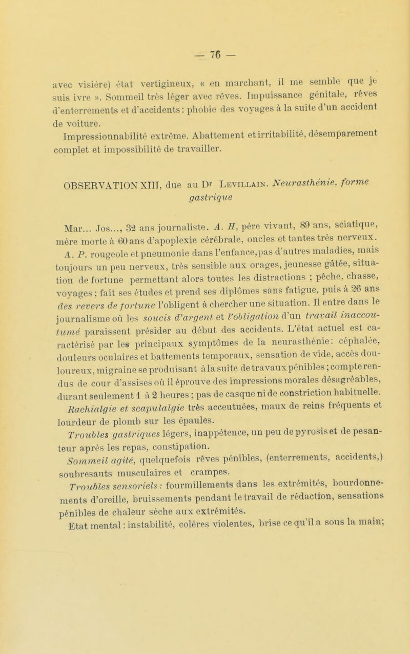 avec visière) élut vertigineux, « en niarcliant, il me semble que je suis ivre ». Sommeil très léger avec rêves. Impuissance génitale, rêves d'enterrements et d'accidents : phobie des voyages à la suite d'un accident de voiture. Impressionnabilité extrême. Abattement et irritabilité, désemparement complet et impossibilité de travailler. OBSERVATION XIII, due au Dr Levillain. Neurasthénie, forme gastrique Mar... .Tos..., 3^2 ans journaliste. A. H, père vivant, 89 ans, sciatique, mère morte à 60ans d'apoplexie cérébrale, oncles et tantes très nerveux. A. P. rougeole et pneumonie dans renfance,pas d'autres maladies, mais toujours un peu nerveux, très sensible aux orages, jeunesse gâtée, situa- tion de fortune permettant alors toutes les distractions : pêche, chasse, voyages ; fait ses études et prend ses diplômes sans fatigue, puis à 26 ans dès revers de fortune l'obligent à chercher une situation. Il entre dans le journalisme où les soucis d'argent Qi l'obligation d'un travail inaccou- tumé paraissent présider au début des accidents. L'état actuel est ca- ractérisé par les principaux symptômes de la neurasthénie: céphalée, douleurs oculaires et battements temporaux, sensation de vide, accès dou- loureux, migraine se produisant àla suite detravauxpénibles; compte ren- dus de cour d'assises où il éprouve des impressions morales désagréables, durant seulement 1 à 2 heures : pas de casque ni de constriction habituelle. Hachialgie et scapulalgie très acceutuées, maux de reins fréquents et lourdeur de plomb sur les épaules. Troubles gastriques légers, inappétence, un peu depyrosiset de pesan- teur après les repas, constipation. Sommeil agité, quelquefois rêves pénibles, (enterrements, accidents,) soubresauts musculaires et crampes. Troubles sensoriels : fourmillements dans les extrémités, bourdonne- ments d'oreille, bruissements pendant le travail de rédaction, sensations pénibles de chaleur sèche aux. extrémités. Etat mental : instabilité, colères violentes, brise ce qu'il a sous la main;