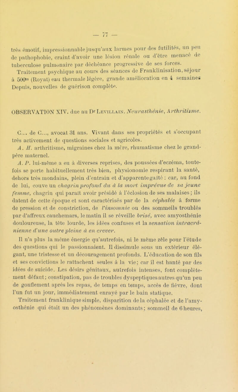très émotif, im})ressionn!iblejusqu'aux larmes pour des futilités, un ])eu de pathopliobic, craint d'avoir une lésion rénale ou d'être menacé de tuberculose pulmonaire par déchéance progressive de ses forces. Traitement psychique au cours des séances de Franklinisation, séjour à 500> (Royat) eau thermale légère, grande amélioration en 4 semaines Depuis, nouvelles de guèrison complète. OBSERVATION XIV. due au Di Levillatn. Neurasthénie, Arthrittsme. C... de C..., avocat 31 ans. Vivant dans ses propriétés et s'occupant très activement de questions sociales et agricoles. A. H. arthritisme, migraines chez la mère, rhumatisme chez le grand- père maternel. A. P. lui-même a eu à diverses reprises, des poussées d'eczéma, toute- fois se porte habituellement très bien, physionomie respirant la santé, dehors très mondains, plein d'entrain et d'apparentegaité : car, au fond de lui, couve un chagritiprofond du à la mort imprévue de sa jeune femme, chagrin qui parait avoir présidé à l'éclosion de ses malaises ; ils datent de cette époque et sont caractérisés par de la céphalée à forme de pression et de constriction, de l'insomnie ou des sommeils troublés par d'affreux cauchemars, le matin il se réveille hrisé, avec amyosthénie douloureuse, la tête lourde, les idées confuses et la sensation intracrâ- nienne d'une outre pleine à en crever. Il n'a plus la môme énergie qu'autrefois, ni le même zèle pour l'étude des questions qui le passionnaient. Il dissimule sous un extérieur élé- gant, une tristesse et un découragement profonds. L'éducation de son fils et ses convictions le rattachent seules à la vie; car il est hanté par des idées de suicide. Les désirs génitaux, autrefois intenses, font complète- ment défaut; constipation, pas de troubles dyspeptiques autres qu'un peu de gonflement après les repas, de temps en temps, accès de fièvre, dont l'un fut un jour, immédiatement enrayé par le bain statique. Traitement frankliniquesimple, disparition delà céphalée et de l'amy- osthénie qui était un des phénomènes dominants; sommeil de 6heures,
