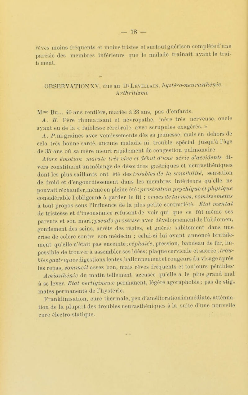 iV'vos moins fréquents et moins tristes et surtoutguérison complèted'une parésie des meml)res inférieurs que lo malade trainait avant le trni- t( ment. OBSERVATIONXV, due au DrLEviLLAiN. hi/stéro-neîirasthénie. Art/irilisme M Bu... 40 ans rentière, mariée à23 ans, pas d'enfants. A. H. Père rhumatisant et névropathe, mère très nerveuse, oncle ayant eu de la « faiblesse cérél)ral3, avec scrupules exagérés. » A. P.migraines avec vomissements dès sa jeunesse, mais en dehors de cela très bonne santé, aucune maladie ni trouble spécial jusqu'à l'âge de 35 ans où sa mère meurt rapidement de congestion pulmonaire. Alors émotion momie ivès vive et début d'une série d'accidents di- vers constituant un mélange de désoidres gastriques et neurasthéniques dont les plus saillants ont été des troubles de la sensibilité, sensation de froid et d'engourdissement dans les membres inférieurs qu'elle ne pouvait réchaulïer,même en pleine été •.prostration psychique et physique considérable l'obligeani» à garder le lit ; crises de larmes, vomissemetns à tout propos sous l'influence de la plus petite contrariété. État mental de tristesse et d'insousiance refusant de voir qui que ce fût même ses parents et son mdix'wpseudo-rjrossesse avec développement de l'abdomen, gonflement des seins, arrêts des règles, et guérie subitement dans une crise de colère contre son médecin ; celui-ci lui ayant annoncé brutale- ment quelle n'était pas enceinte ;r-eii/irtiee, pression, bandeau de fer, im- possible de trouvera assembler ses idées ; plaque cervicale et sacrée ; trou- bles gastriques dlge^^xoTiB lentes,ballonnement et rougeurs du visage après les repas, sommeil assez bon, mais rêves fréquents et toujours pénibles- Amiosthénie du matin tellement accusée qu'elle a le plus grand mal à se lever. Etat vertigineux permanent, légère agoraphobie ; pas de stig- mates permanents de l'hystérie. Franklinisation, cure thermale, peu d'amélioration immédiate, atténua- tion de la plupart des troubles neurasthéniques à la suite d'une nouvelle cure électro-statique.
