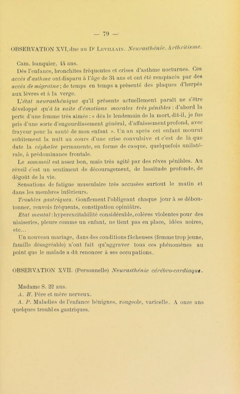 OBSERVATION XVI,due nu D' Lf.vill.mn. Neurasthénie. Arthnlisme. Gam. banquier.. 44 ans. Dès l'enfance, bronchites fréquentes et crises d'asthme nocturnes. Ces accès dCasthme ont disparu à l'Age de 34 ans et ont été remplacés par des accès de migraine :àQXem^Q en temps a présenté des plaques d'herpès aux lèvres et à la verge. Vétat neurasthénique qu'il présente actuellement paraît ne s'être développé qu'a la suite cVémotions morales très pénibles : d'abord la perte d'une femme très aimée : « dès le lendemain de la mort, dit-il, je fus pris d'une sorte d'engourdissement général, d'alfaissementprofond, avec frayeur pour la santé de mon enfant ». Un an après cet enfant mourut subitement la nuit au cours d'une crise convulsive et c'est de là que date la céphalée permanente, en forme de casque, quelquefois unilaté- rale, à prédominance frontale. Le sommeil est assez bon, mais très agité par des rêves pénibles. Au réveil c'est un sentiment de découragement, de lassitude profonde, de dégoût de la vie. Sensations de fatigue musculaire très accusées surtout le matin et dans les membres inférieurs. Troubles gastriques. Gonflement l'obligeant chaque jour à se débou- tonner, renvois fréquents, constipation opiniâtre. Etat menfa^ :hyperexcitabilité considérable, colères violentes pour des niaiseries, pleure comme un enfant, ne tient pas en place, idées noires, etc.. Un nouveau mariage, dans des conditions fâcheuses (femme trop jeune, famille désagréable) n'ont fait qu'aggraver tous ces phénomènes au point que le malade a dû renoncer à ses occupations. OBSERVATION XVII. (Personnelle) Neurasthénie cérébro-cardiaqu*. Madame S. 22 ans. A. H. Père et mère nerveux. A. P. Maladies de l'enfance bénignes, rougeole, varicelle. A onze ans quelques troubles gastriques.