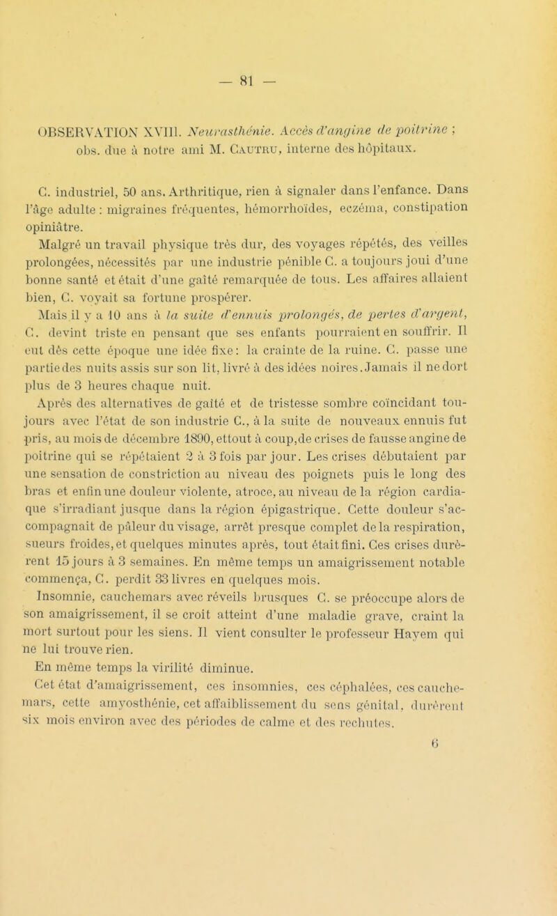 OBSERVATION XVIIl. Neurasthénie. Accès d'angine de poitrine ; obs. due à notre ami M. Cautru, interne des hôpitaux. C. industriel, 50 ans. Arthritique, rien à signaler dans l'enfance. Dans l'âge adulte ; migraines fréquentes, hémorrhoïdes, eczéma, constipation opiniâtre. Malgré un travail physique très dur, des voyages répétés, des veilles prolongées, nécessités par une industrie pénible C. a toujours joui d'une bonne santé et était d'une gaîté remarquée de tous. Les affaires allaient bien, C. voyait sa fortune prospérer. Mais il y a 10 ans à la suite (Veniiuis prolongés, de perles d'argent, C. devint triste en pensant que ses enfants pourraient en souffrir. Il oui dès cette époque une idée fixe: la crainte de la ruine. G. passe une partie des nuits assis sur son lit, livré à des idées noires. Jamais il ne dort plus de 3 heures chaque nuit. Après des alternatives de gaîté et de tristesse sombre coïncidant tou- jours avec l'état de son industrie C, à la suite de nouveaux ennuis fut pris, au mois de décembre 1890, ettout à coup,de crises de fausse angine de poitrine qui se répétaient 2 à. 3 fois jaar jour. Les crises débutaient par une sensation de constriction au niveau des poignets puis le long des bras et enfin une douleur violente, atroce, au niveau de la région cardia- que «'irradiant jusque dans la région épigastrique. Cette douleur s'ac- compagnait de pâleur du visage, arrêt presque complet delà respiration, sueurs froides, et quelques minutes après, tout était fini. Ces crises durè- rent 15 jours à 3 semaines. En même temps un amaigrissement notable commença, C. perdit 33livres en quelques mois. Insomnie, cauchemars avec réveils brusques C. se préoccupe alors de son amaigrissement, il se croit atteint d'une maladie grave, craint la mort surtout pour les siens. Il vient consulter le professeur Hayem qui ne lui trouve rien. En môme temps la virilité diminue. Cet état d'amaigrissement, ces insomnies, ces céphalées, ces cauche- mars, cette amj^osthénie, cet affaiblissement du sons génital, dnréi'cnt six mois environ avec des périodes de calme et des reclinlos. 6