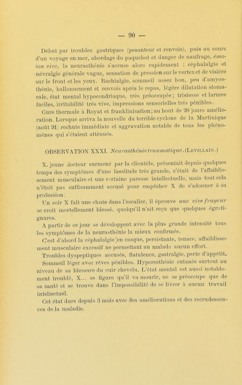 Début par troubles gastriques (pesanteur et renvois), puis au cours d'un voyage en mer, abordage du paquebot et danger de naufrage, émo- ion vive, la neurasthénie s'accuse alors rapidement : céphalalgie et névralgie générale vague, sensation de pression sur le vertex et de visière sur le front et les yeux. Rachialgie, sommeil assez bon, peu damyos- thénie, ballonnement et renvois après le repas, légère dilatation stoma- cale, état mental hypocondriaque, très préoccupée ; tristesse et larmes faciles, iriitabilité très vive, impressions sensorielles très pénibles. Cure thermale à Royat et franklinisation ; au bout de 20 jours amélio- ration. Lorsque arriva la nouvelle du terrible cyclone de la Martinique (août 91) rechute immédiate et aggravation notable de tous les pliéno- mènes qui s'étaient atténués. OBSERVATION XXXI. Neurasthénietraumatique. (Levillâin.) X. jeune docteur surmené par la clientèle, présentait depuis quelques temps des symptômes d'une lassitude très grande, c'était de l'affaiblis- sement musculaire et une certaine paresse intellectuelle, mais tout cela n'était pas suffisamment accusé pour empêcher X de s'adonner à sa profession. Un soir X fait une chute dans l'escalier, il éprouve une vive frayeur se croit mortellement blessé, quoiqu'il n'ait reçu que quelques égruti- gnures. A partir de ce jour se développent avec la plus grande intensité tous les symptômes de la neurasthénie la mieux confirmée. C'est d'abord la céphalalgie [en casque, persistante, tenace, affaiblisse- ment musculaire excessif ne permettant au malade aucun effort. Troubles dyspeptiques accusés, flatulence, gastralgie, perte d'appétit. Sommeil léger avec rêves pénibles. Hyperesthésie cutanée surtout au niveau de sa blessure du cuir chevelu. L'état mental est aussi notable- ment troublé, X... se figure qu'il va mourir, ne se préoccupe que de sa santé et se trouve dans l'impossibilité de se livrer à aucun travail intellectuel. Cet état dure depuis 3 mois avec des améliorations et des recrudescen- ces de la maladie.