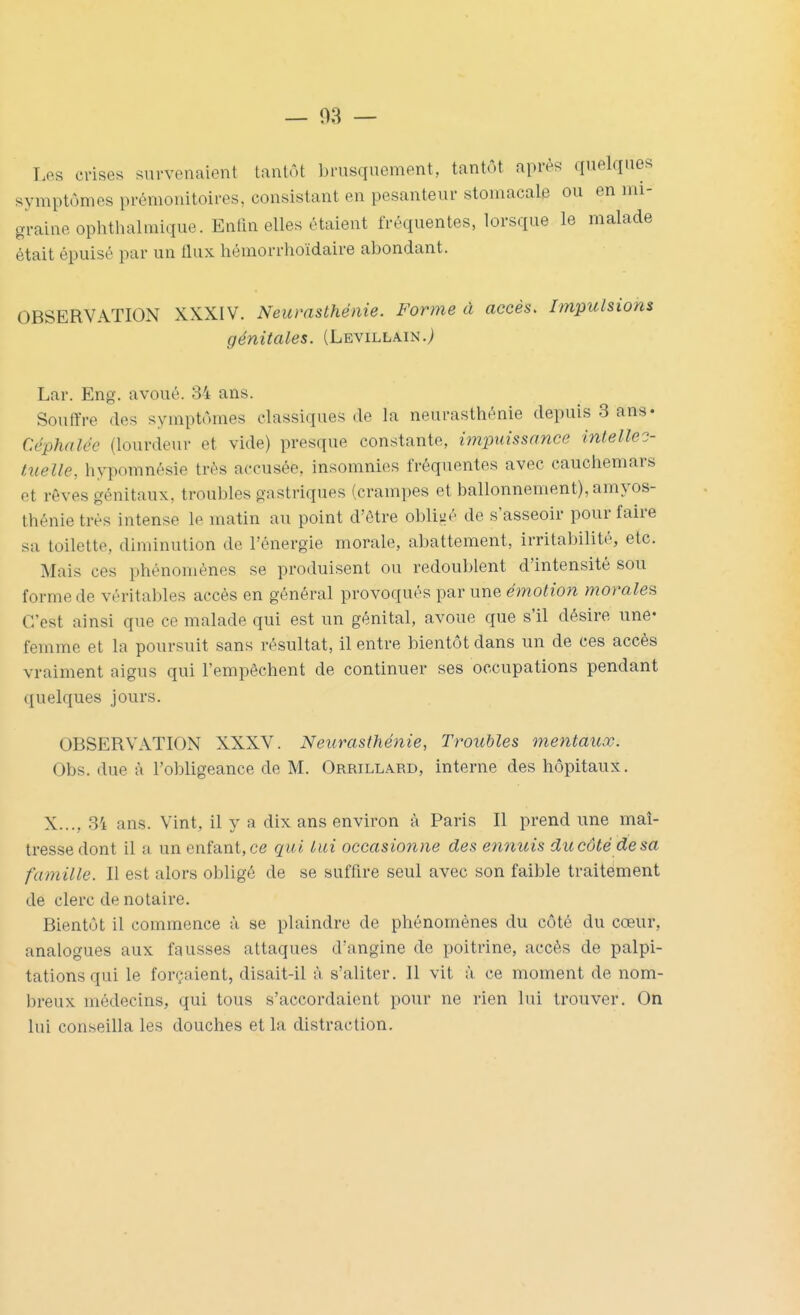 Les crises survenaient tantôt brusquement, tantôt après quelques symptômes prémonitoires, consistant en pesanteur stomacale ou en mi- graine ophtlialmique. Enfm elles étaient fréquentes, lorsque le malade était épuisé par un tlux hémorrhoïdaire abondant. OBSERVATION XXXIV. Neurasthénie. Forme à accès. Impulsions génitales. (Levillain.; Lar. Eng. avoué. 84 ans. Souffre des symptômes classiques de la neurasthénie depuis 3 ans» Céphalée (lourdeur et vide) presque constante, impuissance inlellec- tiielle, hypomnésie très accusée, insomnies fréquentes avec cauchemars et rêves génitaux, troubles gastriques (crampes et ballonnement), amyos- thénietrés intense le matin au point d'être obliiié de s'asseoir pour faire sa toilette, diminution de l'énergie morale, abattement, irritabilité, etc. Mais ces phénomènes se produisent ou redoublent d'intensité sou forme de véritables accès en général provoqués par une émotion morales C'est ainsi que ce malade qui est un génital, avoue que s'il désire une- femme et la poursuit sans résultat, il entre bientôt dans un de ces accès vraiment aigus qui l'empêchent de continuer ses occupations pendant quelques jours. OBSERVATION XXXV. Neurasthénie, Troubles mentaux. Obs. due à l'obligeance de M. Oreillard, interne des hôpitaux. X..., 34 ans. Vint, il y a dix ans environ à Paris II prend une maî- tresse dont il a un enfant, ce qui lui occasionne des ennuis du côté de sa famille. Il est alors obligé de se suffire seul avec son faible traitement de clerc de notaire. Bientôt il commence à se plaindre de phénomènes du côté du cœur, analogues aux fausses attaques d'angine de poitrine, accès de palpi- tations qui le forçaient, disait-il t'i s'aliter. 11 vit à ce moment de nom- breux médecins, qui tous s'accordaient pour ne rien lui trouver. On lui conseilla les douches et la distraction.