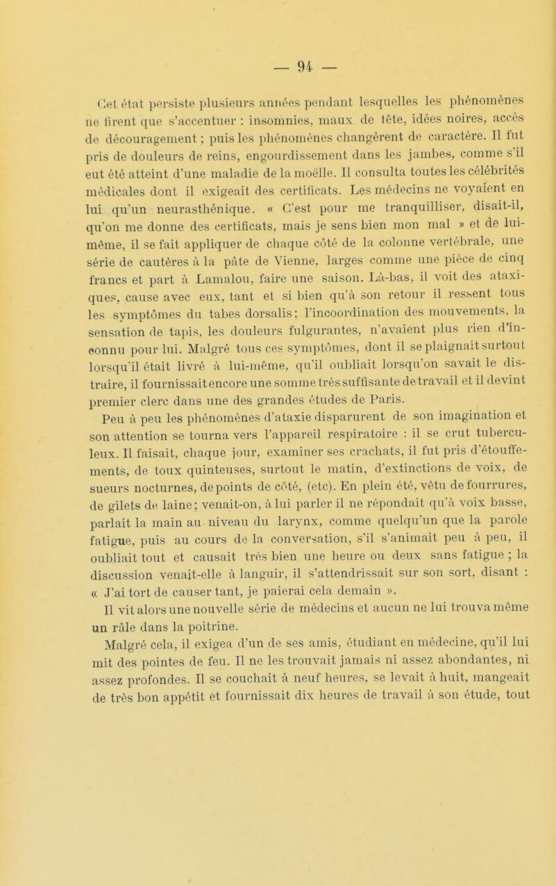 Cet état persiste plusieurs années pendant lesquelles les phénomènes ne firent que s'accentuer : insomnies, maux de tête, idées noires, accès de découragement ; puis les phénomènes changèrent de caractère. Il fut pris de douleurs de reins, engourdissement dans les jambes, comme s'il eut été atteint d'une maladie de la moelle. Il consulta toutes les célébrités médicales dont il «ixigeait des certificats. Les médecins ne voyaient en lui qu'un neurasthénique. « C'est pour me tranquilliser, disait-il, qu'on me donne des certificats, mais je sens bien mon mal » et de lui- même, il se fait appliquer de chaque côté de la colonne vertébrale, une série de cautères à la pâte de Vienne, larges comme une pièce de cinq francs et part à Lamalou, faire une saison. Là-bas, il voit des ataxi- ques, cause avec eux, tant et si bien qu'à son retour il ressent tous les symptômes du tabès dorsalis: l'incoordination des mouvements, la sensation de tapis, les douleurs fulgurantes, n'avaient i)lus rien d'in- oonnu pour lui. Malgré tous ces symptômes, dont il se plaignait surtout lorsqu'il était livré à lui-même, qu'il oubliait lorsqu'on savait le dis- traire, il fournissait encore une somme très suffisante de travail et il devint premier clerc dans une des grandes études de Paris. Peu à peu les phénomènes d'ataxie disparurent de son imagination et son attention se tourna vers l'appareil respiratoire : il se crut tubercu- leux. Il faisait, chaque jour, examiner ses crachats, il fut pris d'étouffe- ments, de toux quinteuses, surtout le matin, d'extinctions de voix, de sueurs nocturnes, de points de côté, (etc) . En plein été, vêtu de fourrures, de gilets de laine ; venait-on, à lui parler il ne répondait qu'à voix basse, parlait la main au niveau du larynx, comme quelqu'un que la parole fatigue, puis au cours de la conversation, s'il s'animait peu à peu, il oubliait tout et causait très bien une heure ou deux sans fatigue ; la discussion venait-elle à languir, il s'attendrissait sur son sort, disant : « J'ai tort de causer tant, je paierai cela demain ». Il vit alors une nouvelle série de médecins et aucun ne lui trouva même un râle dans la poitrine. Malgré cela, il exigea d'un de ses amis, étudiant en médecine, qu'il lui mit des pointes de feu. Il ne les trouvait jamais ni assez abondantes, ni assez profondes. Il se couchait à neuf heures, se levait à huit, mangeait de très bon appétit et fournissait dix heures de travail à son étude, tout