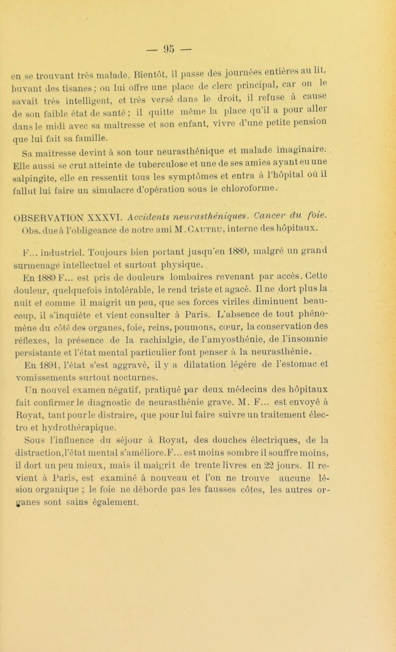 en se trouvant très malade. Bientôt, il passe des journées entières au lit, buvant des tisanes ; on lui olïre une place de clerc principal, car on le savait très intelligent, et très versé dans le droit, il refuse à cause de son faible état de santé ; il quitte même la place qu'il a pour aller dans le midi avec sa maîtresse et son enfant, vivre d'une petite pension que lui fait sa famille. Sa maîtresse devint à son tour neurasthénique et malade imaginaire. Elle aussi se crut atteinte de tuberculose et une de ses amies ayant eu une salpingite, elle en ressentit tous les symptômes et entra à l'hôpital où il fallut lui faire un simulacre d'opération sous le chloroforme. OBSERVATION XXXVI. Accidents neurasthéniques. Cancer du foie. Obs. due à l'ol^ligeance de notre ami M. G autru, interne des hôpitaux. F... industriel. Toujours bien portant jusqu'en 1889, malgré un grand surmenage intellectuel et surtout physique. En 1880F... est pris de douleurs lombaires revenant par accès. Cette douleur, quelquefois intolérable, le rend triste et agacé. Une dort plus la nuit et comme il maigrit un peu, que ses forces viriles diminuent beau- coup, il s'inquiète et vient consulter à Paris. L'absence de tout phéno- mène du côté des organes, foie, reins, poumons, cœur, la conservation des réflexes, la présence de la rachialgie, de l'amyosthénie, de l'insomnie persistante et l'état mental particulier font penser à la neurasthénie. En 1891, l'état s'est aggravé, il y a dilatation légère de l'estomac et vomissements surtout nocturnes. Un nouvel examen négatif, pratiqué par deux médecins des hôpitaux fait confirmer le diagnostic de neurasthénie grave. M. F... est envoyé à Royat, tantpourle distraire, que pour lui faire suivre un traitement élec- tro et hydrothérapique. Sous l'influence du séjour à Royat, des douches électriques, de la distraction,l'état mental s'améliore.F... est moins sombre il souffre moins, il dort un peu mieux, mais il maigrit de trente livres en 22 jours. Il re- vient à Paris, est examiné à nouveau et l'on ne trouve aucune lé- sion organique ; le foie ne déborde pas les fausses côtes, les autres or- ganes sont sains également.