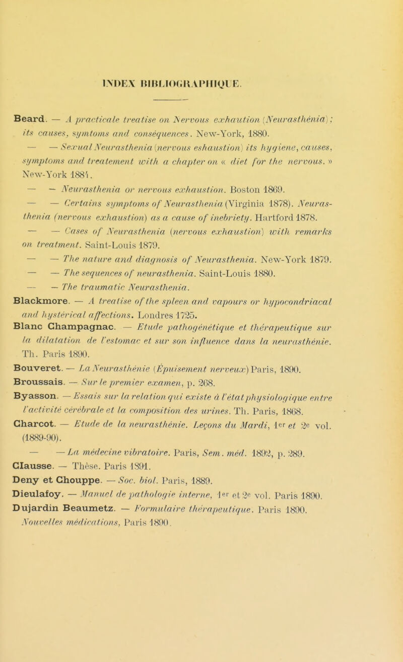 INDEX nilUJ(HillAPIIK)lE. Beard. — A practicale treaiise on Servons exhaution [Neurasthénia); itsi causes, si/mtoms aficl conséquences. New-York, 1880. — — Sexual Neurasthénia [7iervous eshaiistion) its hygiène, causes, si/mptofns and treatement wlth a chapter on « diet for t/ie nervous. » New-York 188'i. — — Neurasthénia or nervous exhaustion. Boston 1869. — — Certains symptoms of'Neurasthénia {Wh'gmm 1878). Neuras- thénia (nervous exhaustion) as a cause of inehriety. Hartford 1878. — — Cases of Neurasthénia {nervous exhaustion) with remarks on treatment. Saint-Louis 1879. — — The nature and diagnosis of Neurasthénia. New-York 1879. — — The séquences of neurasthénia. Saint-Louis 1880. — — The traumatic Neurasthénia. Blackmore. — A treaiise ofthe spleen and vapours or hypocondriacal and Itystérical affections. Londres 1725. Blanc Ghampagnac. — Etude pathogénétique et thérapeutique sur la dilatation de Vestomac et sur son influence dans la neurasthénie. Th. Paris 1890. Bouveret. — La Neurasthénie [Épuisement nerveux) Vaiis., 1890. Broussais. — Sur le premier examen, p. 268. Byasson. — Essais sur la relation qui existe à l'étatphysiolor/igue entre l'activité cérébrale et la composition des urines. Th. Paris, 1868. Charcot. — Etude de la neurasthénie. Leçons du Mardi, 1er et 2*^ voL (1889-90). — —La médecine vibratoire. Paris, Sem. méd. 1892, p. Clausse. — Thèse. Paris 1891. Deny et Chouppe. — Soc. hiol. Paris, 1889. Dieulafoy. — Manuel de pathologie interne, et 2*^ vol. Paris 1890. Dujardin Beaumetz. — Formulaire thérapeutique. Paris 1890. Nouvelles médications, Paris 1890.
