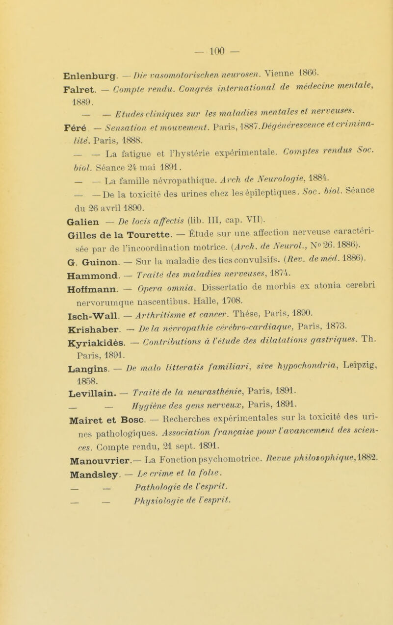 Enlenburg. - />/> vasomotorischen neurosen.. Vienne 1860. Falret. — Compte rendu. Congrès international de médecine mentale, 1889. — — Etudes cliniques sur les tnaladies mentales et nerveuses. Féré - Sensation et mouvement. V{iYis,m7.Dégénérescence et crimina- lité. Paris, 1888. — — La fatigue et l'hystérie expérimentale. Comptes rendus Soc. biol. Séance 24 mai 1891. — — La famille névropathique. Arch de Neurologie, 1884. _ —De la toxicité des urines chez lesépileptiques. Soc. Mol. Séance du 26 avril 1890. Galien — De locis affectis (lib. III, cap. VII). Gilles de la Tourette. — Étude sur une affection nerveuse caractéri- sée par de l'incoordination motrice. {Arch. de NeuroL, N» 26.1886). G. Guinon. — Sur la maladie des tics convulsifs. [Rev. deméd. 1886). Hammond. — Traité des maladies nerveuses, 1874. Hoffmann. — Opéra omnia. Dissertatio de morbis ex atonia cerebri nervorumque nascentibus. Halle, 1708. Isch-Wall. — Arthritisme et cancer. Thèse, Paris, 1890. Krishaber. — De la névropathie cérébro-cardiaque, Paris, 1873. Kyriakidès. — Contributions à l'étude des dilatations gastriques. Th. Paris, 1891. Langins. — De malo litteratis familiari, sive hypochondria, Leipzig, 1858. Levillain. — Traité de la neurasthénie, Paris, 1891. _ _ Hygiène des gens nerveux, Paris, 1891. Mairet et Bosc. — Recherches expérimentales sur la toxicité des uri- nes pathologiques. Association française pour l'avancement des scien- ces. Compte rendu, 21 sept. 1891. Manouvrier.— La Fonction psychomotrice. Revue philosophique,iS^'l. Mandsley. — Le crime et la folie. _ _ Pathologie de l'esprit. _ _ Physiologie de l'esprit.