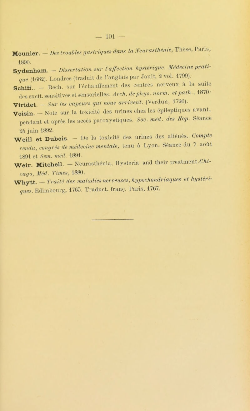 — 101 — Mounier. - Des troubles gastriques dans la Neurasthénie. Thèse, Paris, 1800. Sydenham. - Dissertation sur l'afTection hystérique. Médecine prati- que (1082). Londres (traduit de l'anglais par Jault, 2 vol. 1799). Schiff.. - Rech. sur réchauffement des centres nerveux à la suite .iH^excit.sensitivesetsensorielles. Arch. dephys. norm. etpath., 1870- Viridet. — Sur les vapeurs qui nous arrivent. (Verdun, Vm). Voisin. - Note sur la toxicité des urines chez les épileptiques avant, pendant et après les accès paroxystiques. Soc. méd. des Hop. Séance 24 juin 1892. Weill et Dubois. - De la toxicité des urines des aliénés. Compte rendu, congrès de médecine mentale, tenu à Lyon. Séance du 7 août 1891 et Sem. méd. 1891. Weir. Mitchell. - Neurasthénia, Hysteria and their treaimeni.Chi- cago, Méd. Times, 1880. -^hytt. — Traité des maladies nerveuses, hypochondriaques et hystéri- ques. Edimbourg, 1765. Traduct. franç. Paris, 1767.