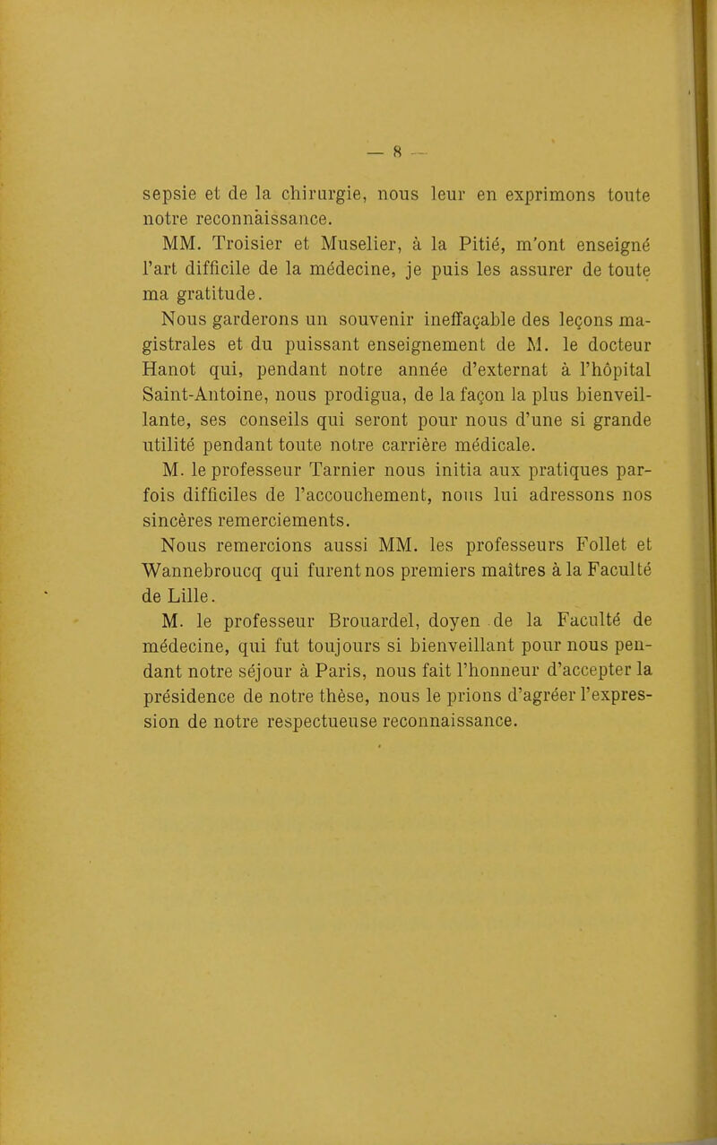 sepsie et de la chirurgie, nous leur en exprimons toute notre reconnaissance. MM. Troisier et Muselier, à la Pitié, m'ont enseigné l'art difficile de la médecine, je puis les assurer de toute ma gratitude. Nous garderons un souvenir ineffaçable des leçons ma- gistrales et du puissant enseignement de M. le docteur Hanot qui, pendant notre année d'externat à l'hôpital Saint-Antoine, nous prodigua, de la façon la plus bienveil- lante, ses conseils qui seront pour nous d'une si grande utilité pendant toute notre carrière médicale. M. le professeur Tarnier nous initia aux pratiques par- fois difficiles de l'accouchement, nous lui adressons nos sincères remerciements. Nous remercions aussi MM. les professeurs Follet et Wannebroucq qui furent nos premiers maîtres à la Faculté de Lille. M. le professeur Brouardel, doyen de la Faculté de médecine, qui fut toujours si bienveillant pour nous pen- dant notre séjour à Paris, nous fait l'honneur d'accepter la présidence de notre thèse, nous le prions d'agréer l'expres- sion de notre respectueuse reconnaissance.