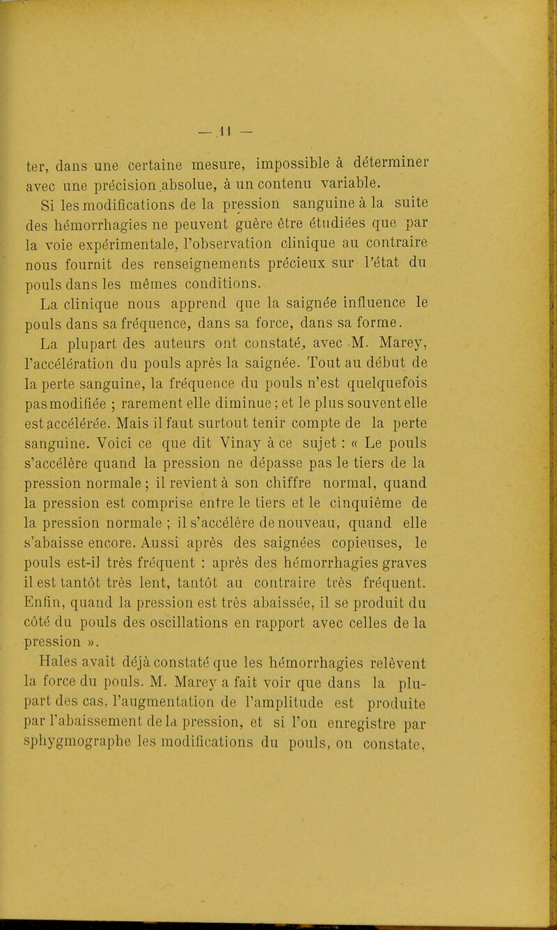 ter, dans une certaine mesure, impossible à déterminer avec une précision absolue, à un contenu variable. Si les modifications de la pression sanguine à la suite des liémorrhagies ne peuvent guère être étudiées que par la voie expérimentale, l'observation clinique au contraire nous fournit des renseignements précieux sur l'état du pouls dans les mêmes conditions. La clinique nous apprend que la saignée influence le pouls dans sa fréquence, dans sa force, dans sa forme. La plupart des auteurs ont constaté^ avec M. Marey, l'accélération du pouls après la saignée. Tout au début de la perte sanguine, la fréquence du pouls n'est quelquefois pas modifiée ; rarement elle diminue; et le plus souvent elle est accélérée. Mais il faut surtout tenir compte de la perte sanguine. Voici ce que dit Vinay à ce sujet : « Le pouls s'accélère quand la pression ne dépasse pas le tiers de la pression normale ; il revient à son chiffre normal, quand la pression est comprise entre le tiers et le cinquième de la pression normale ; il s'accélère de nouveau, quand elle s'abaisse encore. Aussi après des saignées copieuses, le pouls est-i] très fréquent : après des hémorrhagies graves il est tantôt très lent, tantôt au contraire très fréquent. Enfin, quand la pression est très abaissée, il se produit du côté du pouls des oscillations en rapport avec celles de la pression ». Haies avait déjà constaté que les hémorrhagies relèvent la force du pouls. M. Marey a fait voir que dans la plu- part des cas, l'augmentation de l'amplitude est produite par l'abaissement de la pression, et si l'on enregistre par sphygmographe les modifications du pouls, on constate,