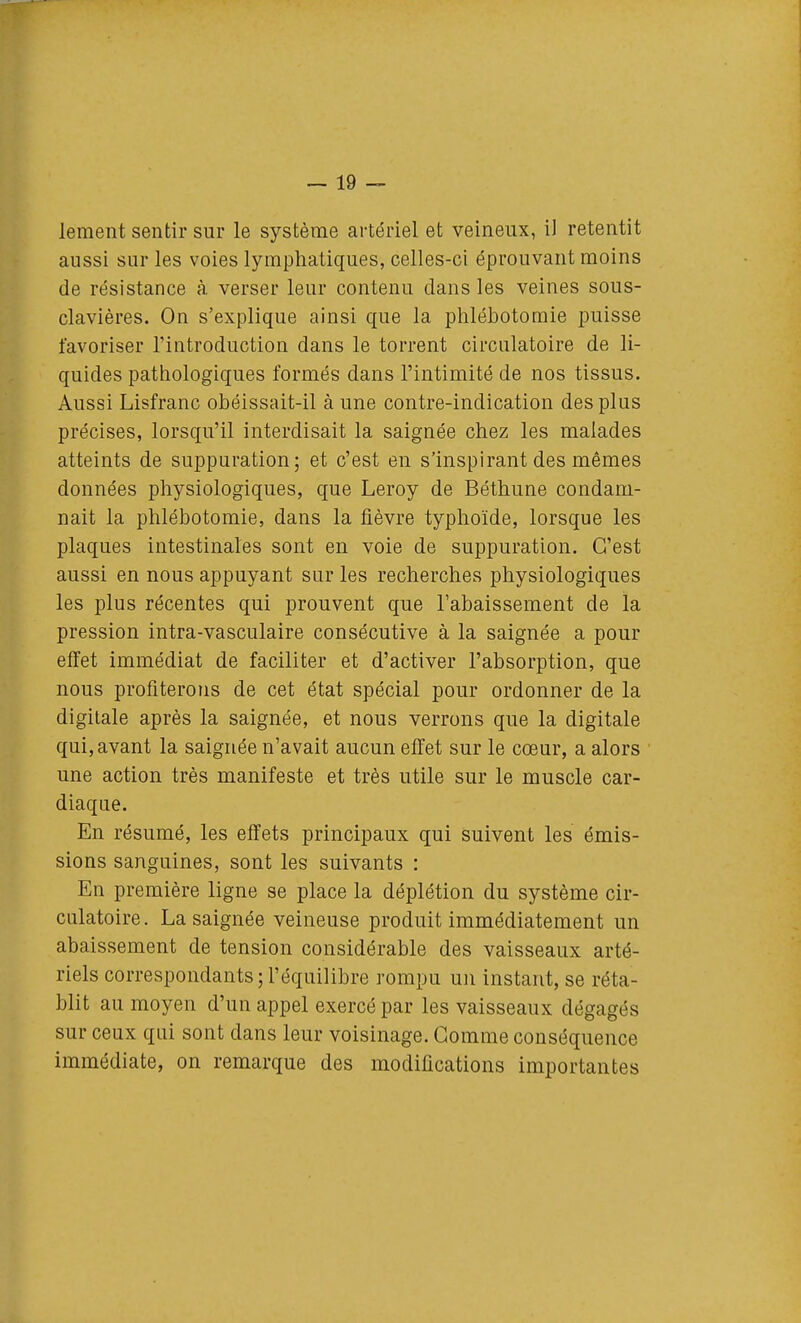 leraent sentir sur le système artériel et veineux, il retentit aussi sur les voies lymphatiques, celles-ci éprouvant moins de résistance à verser leur contenu dans les veines sous- clavières. On s'explique ainsi que la phlébotomie puisse favoriser l'introduction dans le torrent circulatoire de li- quides pathologiques formés dans l'intimité de nos tissus. Aussi Lisfranc obéissait-il à une contre-indication des plus précises, lorsqu'il interdisait la saignée chez les malades atteints de suppuration; et c'est en s'inspirant des mêmes données physiologiques, que Leroy de Béthune condam- nait la phlébotomie, dans la fièvre typhoïde, lorsque les plaques intestinales sont en voie de suppuration. C'est aussi en nous appuyant sur les recherches physiologiques les plus récentes qui prouvent que l'abaissement de la pression intra-vasculaire consécutive à la saignée a pour effet immédiat de faciliter et d'activer l'absorption, que nous profiterons de cet état spécial pour ordonner de la digitale après la saignée, et nous verrons que la digitale qui, avant la saignée n'avait aucun elTet sur le cœur, a alors une action très manifeste et très utile sur le muscle car- diaque. En résumé, les effets principaux qui suivent les émis- sions sanguines, sont les suivants : En première ligne se place la déplétion du système cir- culatoire. La saignée veineuse produit immédiatement un abaissement de tension considérable des vaisseaux arté- riels correspondants; l'équilibre rompu un instant, se réta- blit au moyen d'un appel exercé par les vaisseaux dégagés sur ceux qui sont dans leur voisinage. Gomme conséquence immédiate, on remarque des modifications importantes