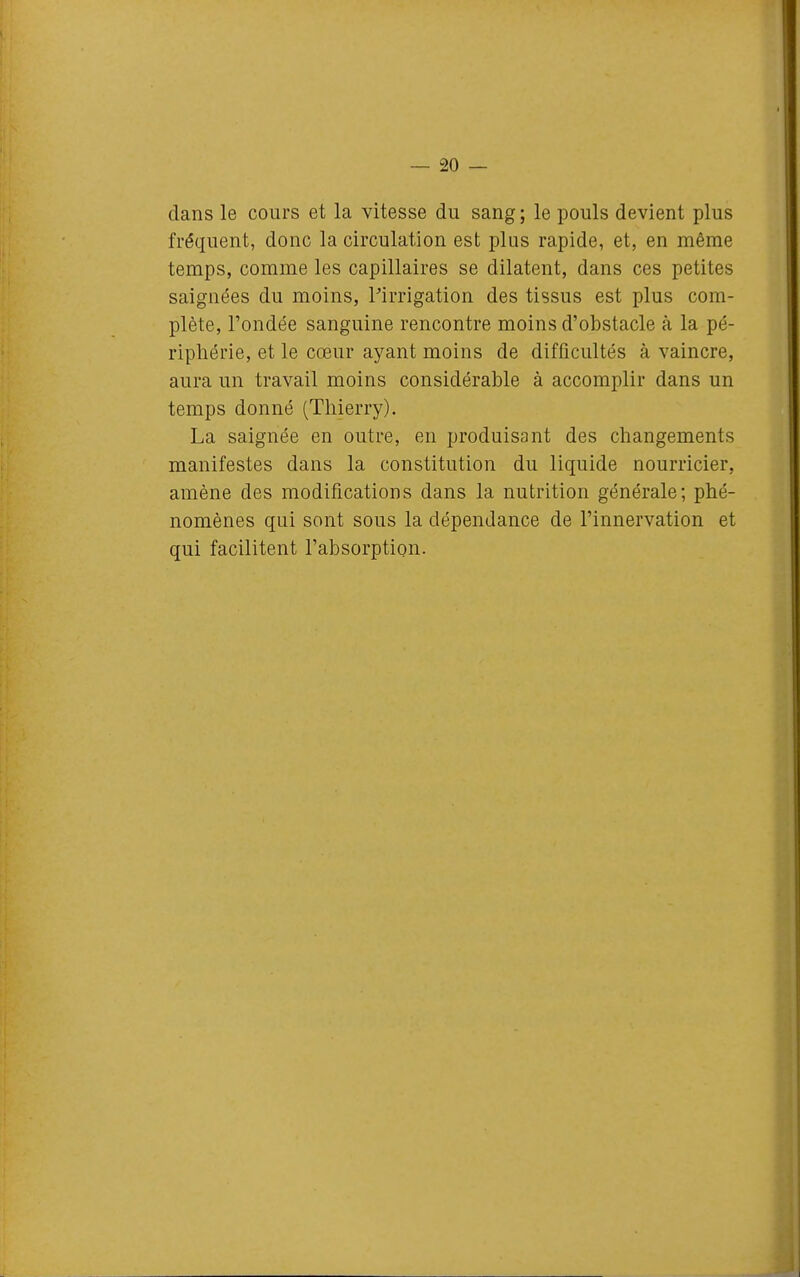 dans le cours et la vitesse du sang ; le pouls devient plus fréquent, donc la circulation est plus rapide, et, en même temps, comme les capillaires se dilatent, dans ces petites saignées du moins, ^irrigation des tissus est plus com- plète, l'ondée sanguine rencontre moins d'obstacle à la pé- riphérie, et le cœur ayant moins de difficultés à vaincre, aura un travail moins considérable à accomplir dans un temps donné (Thierry). La saignée en outre, en produisant des changements manifestes dans la constitution du liquide nourricier, amène des modifications dans la nutrition générale; phé- nomènes qui sont sous la dépendance de l'innervation et qui facilitent l'absorption.