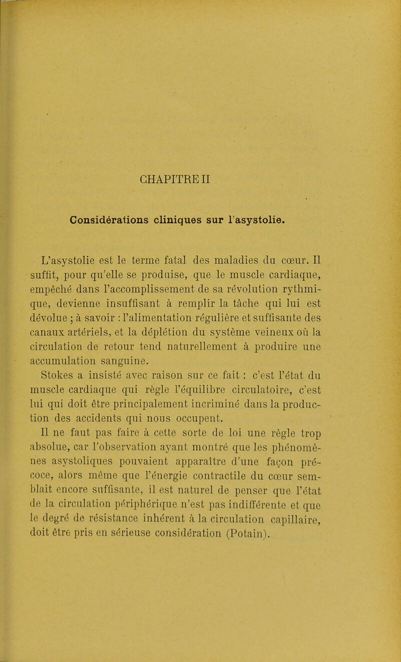 Considérations cliniques sur l asystolie. L'asystolie est le terme fatal des maladies da cœur. Il suffit, pour qu'elle se produise, que le muscle cardiaque, empêché dans l'accomplissement de sa révolution rythmi- que, devienne insuffisant à remplir la tâche qui lui est dévolue ; à savoir : l'alimentation régulière et suffisante des canaux artériels, et la déplétion du sj^stème veineux où la circulation de retour tend naturellement à produire une accumulation sanguine. Stokes a insisté avec raison sur ce fait : c'est l'état du muscle cardiaque qui règle l'équilibre circulatoire, c'est lui qui doit être principalement incriminé dans la produc- tion des accidents qui nous occupent. Il ne faut pas faire à cette sorte de loi une règle trop absolue, car l'observation ayant montré que les phénomè- nes asystoliques pouvaient apparaître d'une façon pré- coce, alors même que l'énergie contractile du cœur sem- blait encore suffisante, il est naturel de penser que l'état de la circulation périphérique n'est pas indifférente et que le degré de résistance inhérent h la circulation capillaire, doit être pris en sérieuse considération (Potain).