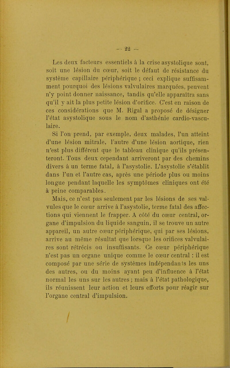 Les deux facteurs essentiels à la crise asystolique sont, soit une lésion du cœur, soit le défaut de résistance du système capillaire périphérique ; ceci explique suffisam- ment pourquoi des lésions valvulaires marquées, peuvent n'y point donner naissance, tandis qu'elle apparaîtra sans qu'il y ait la plus petite lésion d'orifice. C'est en raison de ces considérations que M. Rigal a proposé de désigner l'état asystolique sous le nom d'asthénie cardio-vascu- laire. Si l'on prend, par exemple, deux malades, l'un atteint d'une lésion mitrale, l'autre d'une lésion aortique, rien n^est plus différent que le tableau clinique qu'ils présen- teront. Tous deux cependant arriveront par des chemins divers à un terme fatale à l'asystolie. L'asystolie s'établit dans l'un et l'autre cas, après une période plus ou moins longue pendant laquelle les symptômes cliniques ont été à peine comparables. Mais, ce n'est pas seulement par les lésions de ses val- vules que le cœur arrive à l'asystolie, terme fatal des alTec- tions qui viennent le frapper. A côté du cœur central, or- gane d'impulsion du liquide sanguin, il se trouve un autre appareil, un autre cœur périphérique, qui par ses lésions, arrive au même résultat que lorsque les orifices valvulai- res sont rétrécis ou insuffisants. Ce cœur périphérique n'est pas un organe unique comme le cœur central : il est composé par une série de systèmes indépendants les uns des autres, ou du moins ayant peu d'influence à l'état normal les uns sur les autres ; mais à l'état pathologique, ils réunissent leur action et leurs elForts pour réagir sur l'organe central d'impulsion. /