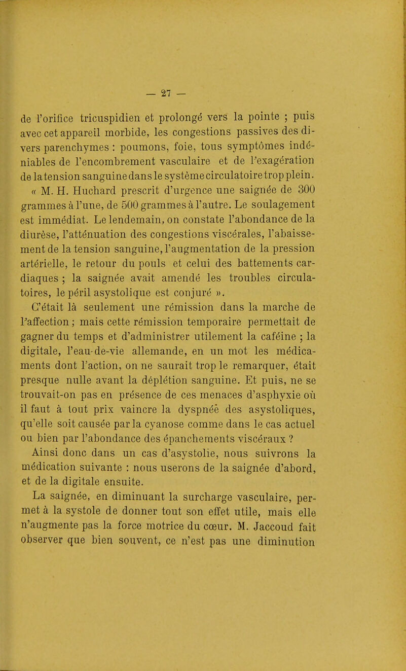 de l'orifice triciispidien et prolongé vers la pointe ; puis avec cet appareil morbide, les congestions passives des di- vers parenchymes : poumons, foie, tous symptômes indé- niables de l'encombrement vasculaire et de Pexagération de la tension sanguine dans le système circulatoire trop plein. « M. H. Huchard prescrit d'urgence une saignée de 300 grammes à l'une, de 500 grammes à l'autre. Le soulagement est immédiat. Le lendemain, on constate l'abondance de la diurèse, l'atténuation des congestions viscérales, l'abaisse- ment de la tension sanguine, l'augmentation de la pression artérielle, le retour du pouls et celui des battements car- diaques ; la saignée avait amendé les troubles circula- toires, le péril asystolique est conjuré ». C'était là seulement une rémission dans la marche de Paffection ; mais cette rémission temporaire permettait de gagner du temps et d'administrer utilement la caféine ; la digitale, l'eau-de-vie allemande, en un mot les médica- ments dont l'action, on ne saurait trop le remarquer, était presque nulle avant la déplétion sanguine. Et puis, ne se trouvait-on pas en présence de ces menaces d'asphyxie où il faut à tout prix vaincre la dyspnée des asystoliques, qu'elle soit causée parla cyanose comme dans le cas actuel ou bien par l'abondance des épanchements viscéraux ? Ainsi donc dans un cas d'asystolie, nous suivrons la médication suivante : nous userons de la saignée d'abord, et de la digitale ensuite. La saignée, en diminuant la surcharge vasculaire, per- met à la systole de donner tout son effet utile, mais elle n'augmente pas la force motrice du cœur. M. Jaccoud fait observer que bien souvent, ce n'est pas une diminution