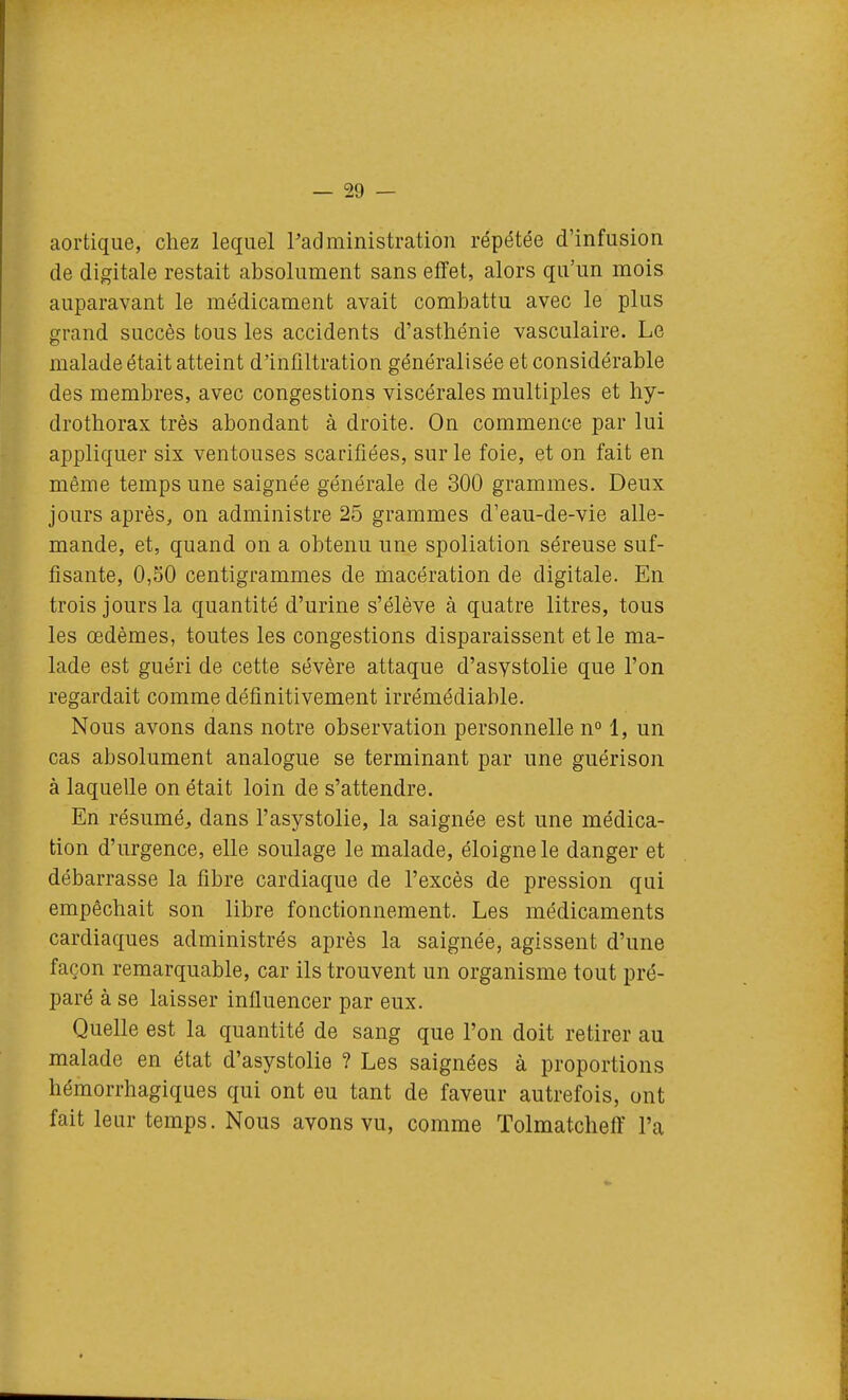 aortiqiie, chez lequel Padministration répétée d'infusion de digitale restait absolument sans effet, alors qu'un mois auparavant le médicament avait combattu avec le plus grand succès tous les accidents d'asthénie vasculaire. Le malade était atteint d'infiltration généralisée et considérable des membres, avec congestions viscérales multiples et hy- drothorax très abondant à droite. On commence par lui appliquer six ventouses scarifiées, sur le foie, et on fait en même temps une saignée générale de 300 grammes. Deux jours après, on administre 25 grammes d'eau-de-vie alle- mande, et, quand on a obtenu une spoliation séreuse suf- fisante, 0,50 centigrammes de macération de digitale. En trois jours la quantité d'urine s'élève à quatre litres, tous les œdèmes, toutes les congestions disparaissent et le ma- lade est guéri de cette sévère attaque d'asystolie que l'on regardait comme définitivement irrémédiable. Nous avons dans notre observation personnelle n° 1, un cas absolument analogue se terminant par une guérison à laquelle on était loin de s'attendre. En résumé^ dans l'asystolie, la saignée est une médica- tion d'urgence, elle soulage le malade, éloigne le danger et débarrasse la fibre cardiaque de l'excès de pression qui empêchait son libre fonctionnement. Les médicaments cardiaques administrés après la saignée, agissent d'une façon remarquable, car ils trouvent un organisme tout pré- paré à se laisser influencer par eux. Quelle est la quantité de sang que l'on doit retirer au malade en état d'asystolie ? Les saignées à proportions hémorrhagiques qui ont eu tant de faveur autrefois, ont fait leur temps. Nous avons vu, comme Tolmatcheff l'a
