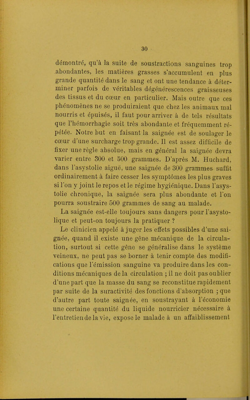 démontré, qu'à la suite de soustractions sanguines trop abondantes, les matières grasses s'accumulent en plus grande quantité dans le sang et ont une tendance à déter- miner parfois de véritables dégénérescences graisseuses des tissus et du cœur en particulier. Mais outre que ces phénomènes ne se produiraient que chez les animaux mal nourris et épuisés, il faut pour arriver à de tels résultats que l'hémorrhagie soit très abondante et fréquemment ré- pétée. Notre but en faisant la saignée est de soulager le cœur d'une surcharge trop grande. Il est assez difficile de fixer une règle absolue, mais en général la saignée devra varier entre 300 et 500 grammes. D'après M. Huchard, dans l'asystolie aiguë, une saignée de 300 grammes suffit ordinairement à faire cesser les symptômes les plus graves si l'on y joint le repos et le régime hygiénique. Dans l'asys- tolie chronique, la saignée sera plus abondante et l'on pourra soustraire 500 grammes de sang au malade. La saignée est-elle toujours sans dangers pourl'asysto- lique et peut-on toujours la pratiquer ? Le clinicien appelé à juger les effets possibles d'une sai- gnée, quand il existe une gêne mécanique de la circula- tion, surtout si cette gêne se généralise dans le système veineux, ne peut pas se borner à tenir compte des modifi- cations que l'émission sanguine va produire dans les con- ditions mécaniques delà circulation ; il ne doit pas oublier d'une part que la masse du sang se reconstitue rapidement par suite de la suractivité des fonctions d'absorption ; que d'autre part toute saignée, en soustrayant à l'économie une certaine quantité du liquide nourricier nécessaire à l'entretien de la vie, expose le malade à un affaiblissement