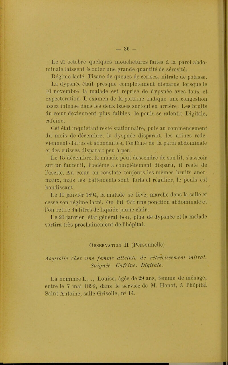 — 30 - Le 21 octobre quelques mouchetures faites à la paroi abdo- minale laissent écouler une grande quantité de sérosité. Régime lacté. Tisane de queues de cerises, nitrate de potasse. La dypsnée était presque complètement disparue lorsque le 10 novembre la malade est reprise de dypsnée avec toux et expectoration. L'examen de la poitrine indique une congestion assez intense dans les deux bases surtout en arrière. Les bruits du cœur deviennent plus faibles, le pouls se ralentit. Digitale, caféine. Cet état inquiétant reste stationnaire, puis au commencement du mois de décembre, la dyspnée disparaît, les urines rede- viennent claires et abondantes, l'œdème de la paroi abdominale et des cuisses disparaît peu à peu. Le 15 décembre, la malade peut descendre de son lit, s'asseoir Sur un fauteuil, l'œdème a complètement disparu, il reste de l'ascite. Au cœur on constate toujours les mêmes bruits anor- maux, mais les battements sont forts et régulier, le pouls est bondissant. Le 10 janvier 1894, la malade se lève, marche dans la salle et cesse son régime lacté. On lui fait une ponction abdominale et l'on retire 14 litres de liquide jaune clair. Le 20 janvier, état général bon, plus de dypsnée et la malade sortira très prochainement de l'hôpital. Observation II (Personnelle) AsTjatoHe chez une femme atteinte de rétrécissement 7nilral. Saignée. Caféine. Digitale. La nommée L..., Louise, âgée de 29 ans, femme de ménage, entre le 7 mai 1892, dans le service de M. Honot, à l'hôpital Saint-Antoine, salle Grisolle* n 14.