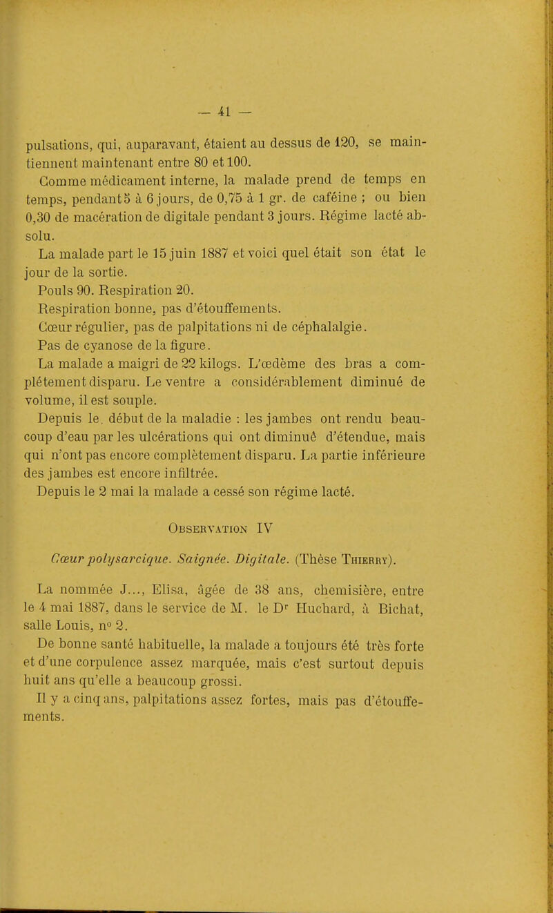 pulsations, qui, auparavant, étaient au dessus de 120, se main- tiennent maintenant entre 80 et 100. Gomme médicament interne, la malade prend de temps en temps, pendants à 6 jours, de 0,75 à 1 gr. de caféine ; ou bien 0,30 de macération de digitale pendant 3 jours. Régime lacté ab- solu. La malade part le 15 juin 1887 et voici quel était son état le jour de la sortie. Pouls 90. Respiration 20. Respiration bonne, pas d'étoulfements. Cœur régulier, pas de palpitations ni de céphalalgie. Pas de cyanose de la figure. La malade a maigri de 22 kilogs. L'œdème des bras a com- plètement disparu. Le ventre a considérablement diminué de volume, il est souple. Depuis le. début de la maladie : les jambes ont rendu beau- coup d'eau par les ulcérations qui ont diminué d'étendue, mais qui n'ont pas encore complètement disparu. La partie inférieure des jambes est encore infiltrée. Depuis le 2 mai la malade a cessé son régime lacté. Observation IV Cœurpolysarcique. Saignée. Digitale. (Thèse Thierry). La nommée J..., Elisa, âgée de 38 ans, chemisière, entre le 4 mai 1887, dans le service de M. le D Huchard, à Bichat, salle Louis, n 2. De bonne santé habituelle, la malade a toujours été très forte et d'une corpulence assez marquée, mais c'est surtout depuis huit ans qu'elle a beaucoup grossi. Il y a cinq ans, palpitations assez fortes, mais pas d'étouffe- ments.