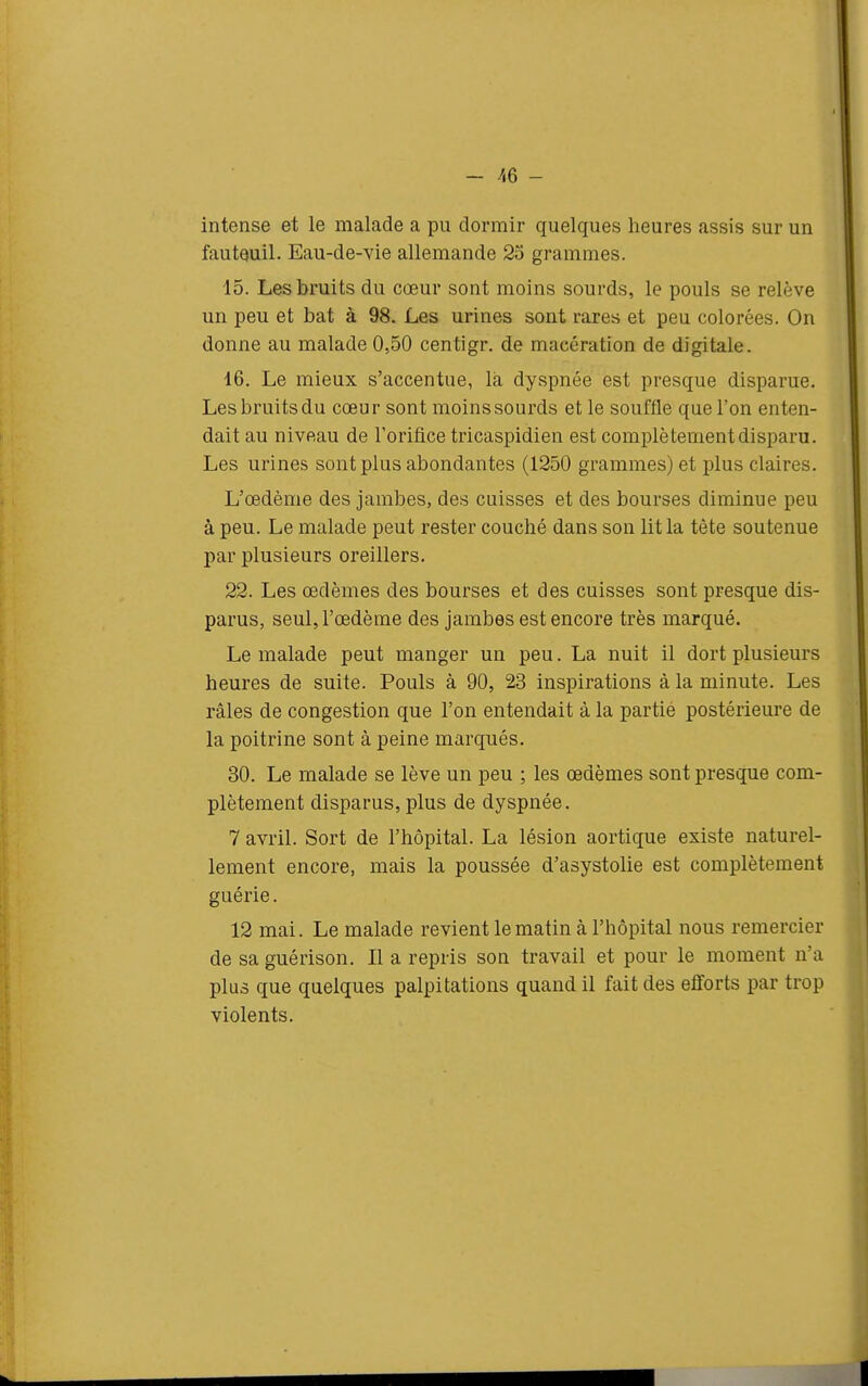 intense et le malade a pu dormir quelques heures assis sur un fauteuil. Eau-de-vie allemande 23 grammes. 15. Les bruits du cœur sont moins sourds, le pouls se relève un peu et bat à 98. Les urines sont rares et peu colorées. On donne au malade 0,50 centigr. de macération de digitale. 16. Le mieux s'accentue, là dyspnée est presque disparue. Les bruits du cœur sont moins sourds et le souffle que l'on enten- dait au niveau de l'orifice tricaspidien est complètement disparu. Les urines sont plus abondantes (1250 grammes) et plus claires. L'œdème des jambes, des cuisses et des bourses diminue peu à peu. Le malade peut rester couché dans son lit la tête soutenue par plusieurs oreillers. 22. Les œdèmes des bourses et des cuisses sont presque dis- parus, seul, l'œdème des jambes est encore très marqué. Le malade peut manger un peu. La nuit il dort plusieurs heures de suite. Pouls à 90, 23 inspirations à la minute. Les râles de congestion que l'on entendait à la partie postérieure de la poitrine sont à peine marqués. 30. Le malade se lève un peu ; les œdèmes sont presque com- plètement disparus,plus de dyspnée. 7 avril. Sort de l'hôpital. La lésion aortique existe naturel- lement encore, mais la poussée d'asystolie est complètement guérie. 12 mai. Le malade revient le matin à l'hôpital nous remercier de sa guérison. Il a repris son travail et pour le moment n'a plus que quelques palpitations quand il fait des efforts par trop violents.