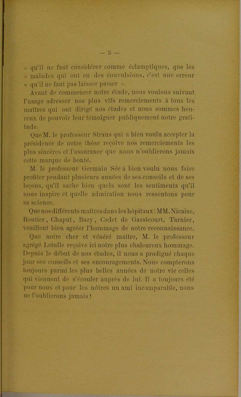 « qu'il ne faut considérer comme éclamptiques, que les « malades qui ont eu des convulsions, c’est une erreur « qu'il ne faut pas laisser passer ». Avant de commencer notre étude, nous voulons suivant l'usage adresser nos plus vifs remerciements à tous les maîtres qui ont dirigé nos études et nous sommes heu- reux de pouvoir leur témoigner publiquement notre grati- tude. Que M. le professeur Straus qui a bien voulu accepter la présidence de notre thèse reçoive nos remerciements les plus sincères et l’assurance que nous n’oublierons jamais cette marque de bonté. M. le professeur Germain Sée a bien voulu nous faire profiter pendant plusieurs années de ses conseils et de ses leçons, qu’il sache bien quels sont les sentiments qu’il nous inspire et quelle admiration nous ressentons pour sa science. Que nos différents maîtres dans les hôpitaux : MM. Nicaise, Routier, Chaput, Bazy, Cadet de Gassicourt, Tarnier, veuillent bien agréer l’hommage de notre reconnaissance. Que notre cher et vénéré maître, M. le professeur agrégé Letulle reçoive ici notre plus chaleureux hommage. Depuis le début de nos études, il nous a prodigué chaque jour ses conseils et ses encouragements. Nous compterons toujours parmi les plus belles années de notre vie celles qui viennent de s’écouler auprès de lui. Il a toujours été pour nous et pour les nôtres un ami incomparable, nous ne l’oublierons jamais !