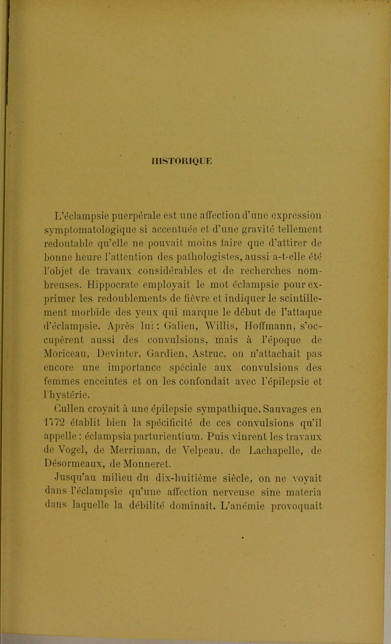 HISTORIQUE L’éclampsie puerpérale est une affection d’une expression symptomatologique si accentuée et d’une gravité tellement redoutable qu’elle ne pouvait moins taire que d’attirer de bonne heure l’attention des pathologistes, aussi a-t-elle été l’objet de travaux considérables et de recherches nom- breuses. Hippocrate employait le mot éclampsie pour ex- primer les redoublements de fièvre et indiquer le scintille- ment morbide des yeux qui marque le début de l’attaque d’éclampsie. Après lui: Galien, Willis, Hoffmann, s’oc- cupèrent aussi des convulsions, mais à l’époque de Moriceau, Devinter, Gardien, Astruc, on n’attachait pas encore une importance spéciale aux convulsions des femmes enceintes et on les confondait avec l’épilepsie et l'hystérie. Cullen croyait à une épilepsie sympathique. Sauvages en 1172 établit bien la spécificité de ces convulsions qu’il appelle : éclampsiaparturientium. Puis vinrent les travaux de Vogel, de Merriman, de Velpeau, de Lachapelle, de Désormeaux, de Monneret. Jusqu’au milieu du dix-huitième siècle., on ne voyait dans l’éclampsie qu’une affection nerveuse sine materia dans laquelle la débilité dominait. L’anémie provoquait