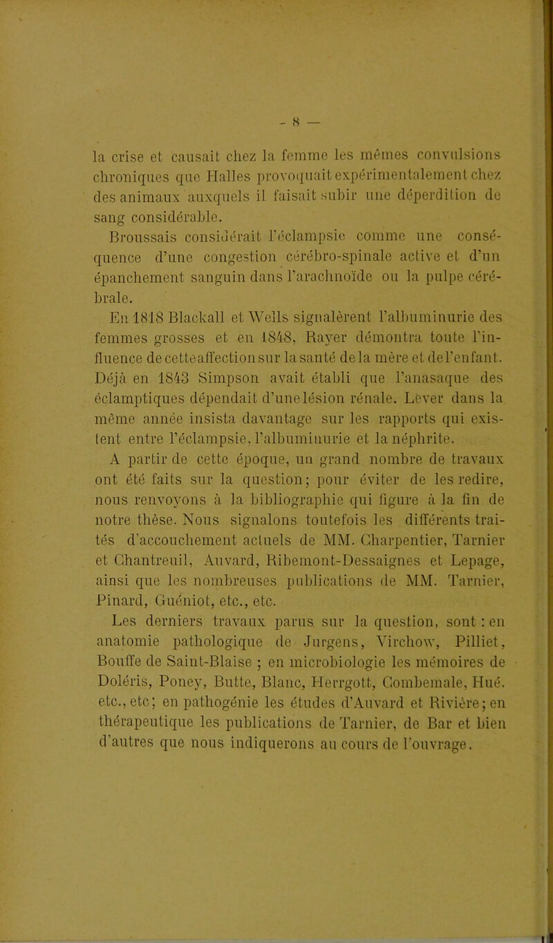 • • •• - H — la crise et causait chez la femme les mêmes convulsions chroniques que Halles provoquait expérimentalement chez des animaux auxquels il faisait subir une déperdition de sang considérable. Broussais considérait l’éclampsie comme une consé- quence d’une congestion cérébro-spinale active et d’un épanchement sanguin dans l’arachnoïde ou la pulpe céré- brale. En 1818 Blackall et Wells signalèrent l’albuminurie des femmes grosses et en 1848, Rayer démontra toute l’in- fluence decetteaffectionsur la santé delà mère et de l’en faut. Déjà en 1843 Simpson avait établi que l’anasaque des éclamptiques dépendait d’unelésion rénale. Lever dans la même année insista davantage sur les rapports qui exis- lent entre l’éclampsie, l’albuminurie et la néphrite. A partir de cette époque, un grand nombre de travaux ont été faits sur la question: pour éviter de les redire, nous renvoyons à la bibliographie qui ligure à la fin de notre thèse. Nous signalons toutefois les différents trai- tés d'accouchement actuels de MM. Charpentier, Tarnier et Chantreuil, Auvard, Ribemont-Dessaignes et Lepage, ainsi que les nombreuses publications de MM. Tarnier, Pinard, Guéniot, etc., etc. Les derniers travaux parus sur la question, sont : en anatomie pathologique de Jurgens, Virchow, Pilliet, Bouffe de Saint-Biaise ; en microbiologie les mémoires de Doléris, Poney, Butte, Blanc, Herrgott, Combemale, Hué. etc., etc; en pathogénie les études d’Auvard et Rivière; en thérapeutique les publications de Tarnier, de Bar et bien d’autres que nous indiquerons au cours de l’ouvrage.