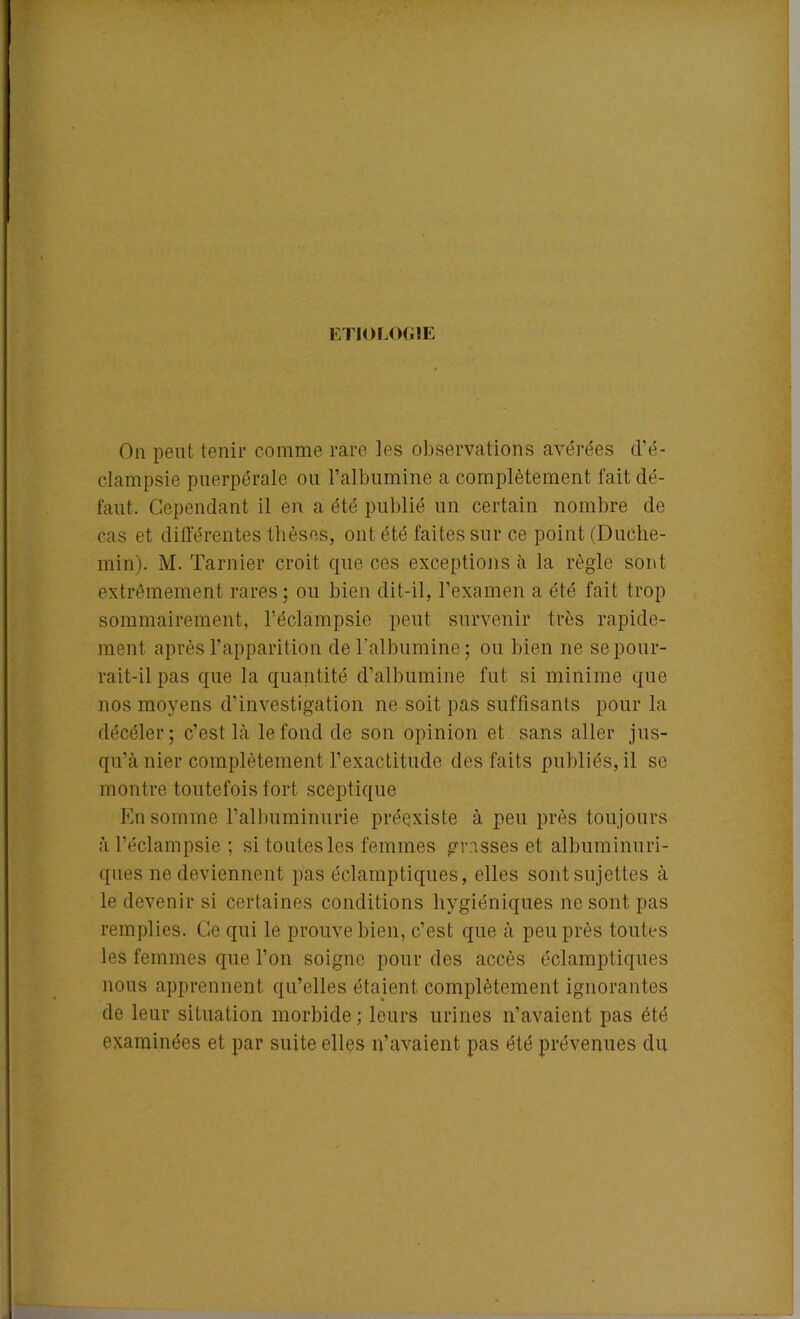 ETIOLOGIE On peut tenir comme rare les observations avérées d'é- clampsie puerpérale ou l’albumine a complètement fait dé- faut. Cependant il en a été publié un certain nombre de cas et différentes thèses, ont été faites sur ce point (Duche- min). M. Tarnier croit que ces exceptions à la règle sont extrêmement rares; ou bien dit-il, l’examen a été fait trop sommairement, l’éclampsie peut survenir très rapide- ment après l’apparition de l'albumine; ou bien ne se pour- rait-il pas que la quantité d’albumine fut si minime que nos moyens d’investigation ne soit pas suffisants pour la décéler; c’est Là le fond de son opinion et sans aller jus- qu’à nier complètement l’exactitude des faits publiés, il se montre toutefois fort sceptique En somme l’albuminurie préexiste à peu près toujours à l’éclampsie ; si toutes les femmes grasses et albuminuri- ques ne deviennent pas éclamptiques, elles sont sujettes à le devenir si certaines conditions hygiéniques ne sont pas remplies. Ce qui le prouve bien, c’est que à peu près toutes les femmes que l’on soigne pour des accès éclamptiques nous apprennent qu’elles étaient complètement ignorantes de leur situation morbide; leurs urines n’avaient pas été examinées et par suite elles n’avaient pas été prévenues du