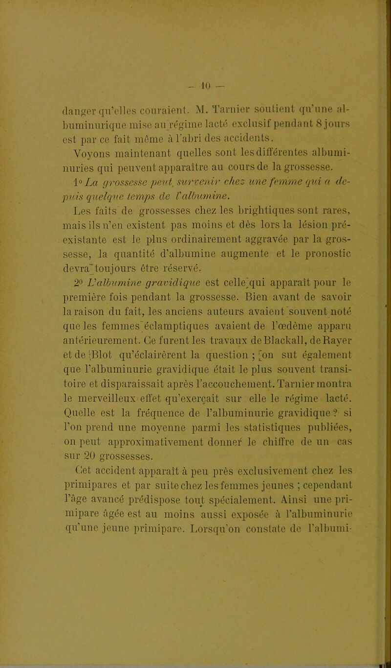 LO danger qu’elles couraient. M. Taruier soutient qu’une al- buminurique mise au régime lacté exclusif pendant 8 jours est par ce fait même à l'abri des accidents. Voyons maintenant quelles sont les différentes albumi- nuries qui peuvent apparaître au cours de la grossesse. 1° La grossesse peut, survenir chez une femme qui a de- puis quelque temps de Valbumine. Les faits de grossesses chez les brightiques sont rares, mais ils n’en existent pas moins et dès lors la lésion pré- existante est le plus ordinairement aggravée par la gros- sesse, la quantité d’albumine augmente et le pronostic devra'toujours être réservé. 2° U albumine gravidique est celle'qui apparaît pour le première fois pendant la grossesse. Bien avant de savoir la raison du fait, les anciens auteurs avaient souvent noté que les femmes'éclamptiques avaient de l’œdème apparu antérieurement. Ce furent les travaux deBlackall, de Rayer etde’Rlot qu’éclairèrent la question ; [on sut également que l’albuminurie gravidique était le plus souvent transi- toire et disparaissait après l'accouchement. Taruier montra le merveilleux effet qu’exerçait sur elle le régime lacté. Quelle est la fréquence de l’albuminurie gravidique ? si l’on prend une moyenne parmi les statistiques publiées, on peut approximativement donner le chiffre de un cas sur 20 grossesses. Cet accident apparaît à peu près exclusivement chez les primipares et par suite chez les femmes jeunes ; cependant l’âge avancé prédispose tout spécialement. Ainsi une pri- mipare âgée est au moins aussi exposée à l’albuminurie qu’une jeune primipare. Lorsqu’on constate de l’albumi-